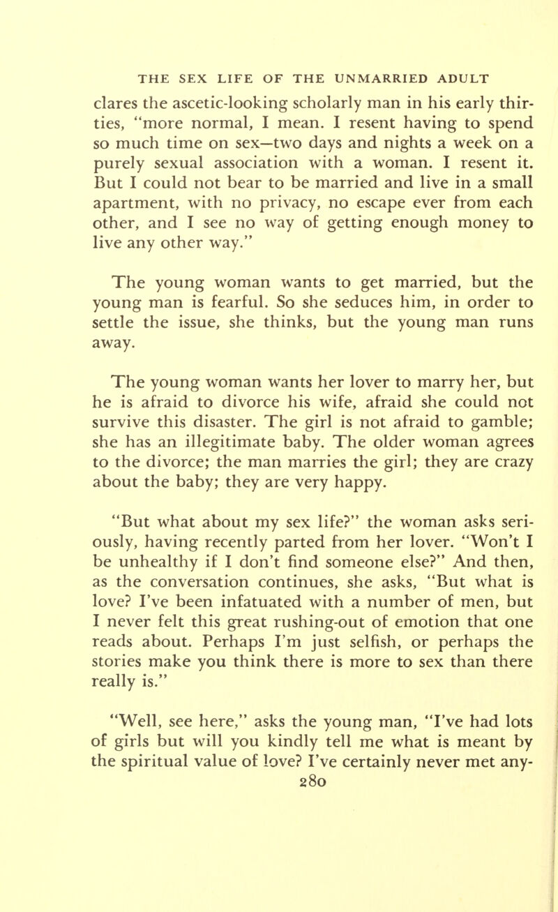 clares the ascetic-looking scholarly man in his early thir- ties, more normal, I mean. I resent having to spend so much time on sex—two days and nights a week on a purely sexual association with a woman. I resent it. But I could not bear to be married and live in a small apartment, with no privacy, no escape ever from each other, and I see no way of getting enough money to live any other way. The young woman wants to get married, but the young man is fearful. So she seduces him, in order to settle the issue, she thinks, but the young man runs away. The young woman wants her lover to marry her, but he is afraid to divorce his wife, afraid she could not survive this disaster. The girl is not afraid to gamble; she has an illegitimate baby. The older woman agrees to the divorce; the man marries the girl; they are crazy about the baby; they are very happy. But what about my sex life? the woman asks seri- ously, having recently parted from her lover. Won't I be unhealthy if I don't find someone else? And then, as the conversation continues, she asks, But what is love? I've been infatuated with a number of men, but I never felt this great rushing-out of emotion that one reads about. Perhaps I'm just selfish, or perhaps the stories make you think there is more to sex than there really is. Well, see here, asks the young man, I've had lots of girls but will you kindly tell me what is meant by the spiritual value of love? I've certainly never met any-