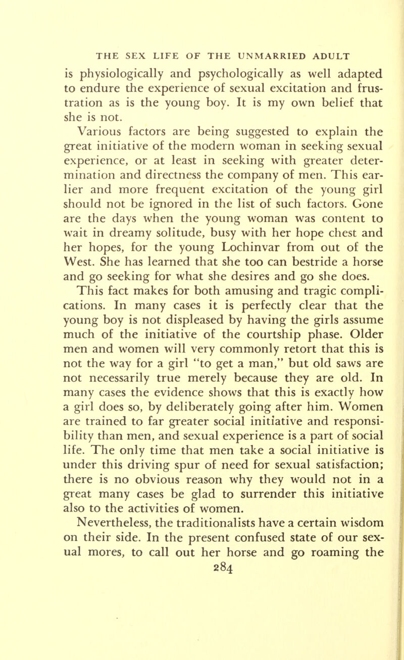 is physiologically and psychologically as well adapted to endure the experience of sexual excitation and frus- tration as is the young boy. It is my own belief that she is not. Various factors are being suggested to explain the great initiative of the modern woman in seeking sexual experience, or at least in seeking with greater deter- mination and directness the company of men. This ear- lier and more frequent excitation of the young girl should not be ignored in the list of such factors. Gone are the days when the young woman was content to wait in dreamy solitude, busy with her hope chest and her hopes, for the young Lochinvar from out of the West. She has learned that she too can bestride a horse and go seeking for what she desires and go she does. This fact makes for both amusing and tragic compli- cations. In many cases it is perfectly clear that the young boy is not displeased by having the girls assume much of the initiative of the courtship phase. Older men and women will very commonly retort that this is not the way for a girl to get a man, but old saws are not necessarily true merely because they are old. In many cases the evidence shows that this is exactly how a girl does so, by deliberately going after him. Women are trained to far greater social initiative and responsi- bility than men, and sexual experience is a part of social life. The only time that men take a social initiative is under this driving spur of need for sexual satisfaction; there is no obvious reason why they would not in a great many cases be glad to surrender this initiative also to the activities of women. Nevertheless, the traditionalists have a certain wisdom on their side. In the present confused state of our sex- ual mores, to call out her horse and go roaming the