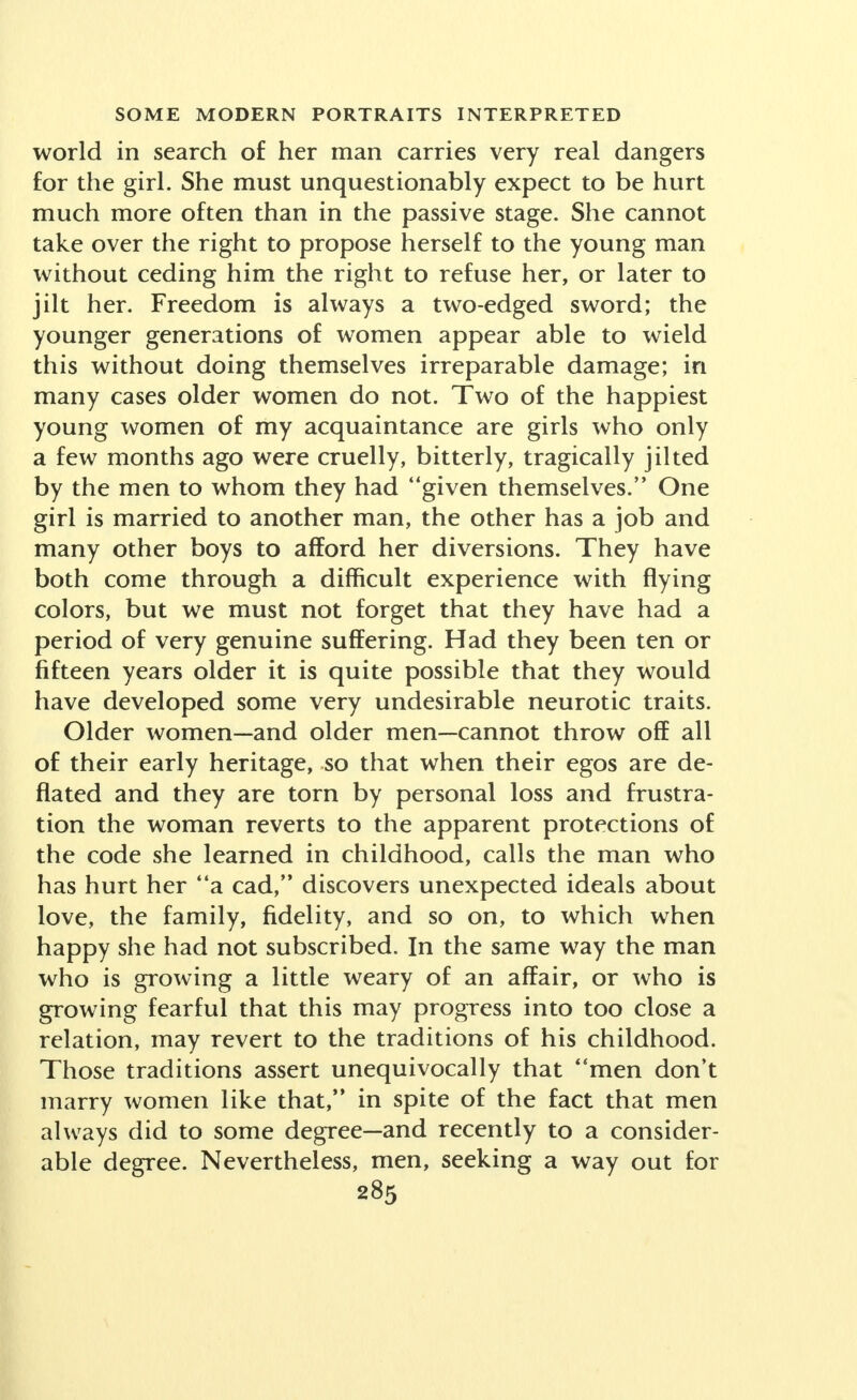 world in search of her man carries very real dangers for the girl. She must unquestionably expect to be hurt much more often than in the passive stage. She cannot take over the right to propose herself to the young man without ceding him the right to refuse her, or later to jilt her. Freedom is always a two-edged sword; the younger generations of women appear able to wield this without doing themselves irreparable damage; in many cases older women do not. Two of the happiest young women of my acquaintance are girls who only a few months ago were cruelly, bitterly, tragically jilted by the men to whom they had given themselves. One girl is married to another man, the other has a job and many other boys to afford her diversions. They have both come through a difficult experience with flying colors, but we must not forget that they have had a period of very genuine suffering. Had they been ten or fifteen years older it is quite possible that they would have developed some very undesirable neurotic traits. Older women—and older men—cannot throw off all of their early heritage, so that when their egos are de- flated and they are torn by personal loss and frustra- tion the woman reverts to the apparent protections of the code she learned in childhood, calls the man who has hurt her a cad, discovers unexpected ideals about love, the family, fidelity, and so on, to which when happy she had not subscribed. In the same way the man who is growing a little weary of an affair, or who is growing fearful that this may progress into too close a relation, may revert to the traditions of his childhood. Those traditions assert unequivocally that men don't marry women like that, in spite of the fact that men always did to some degree—and recently to a consider- able degree. Nevertheless, men, seeking a way out for