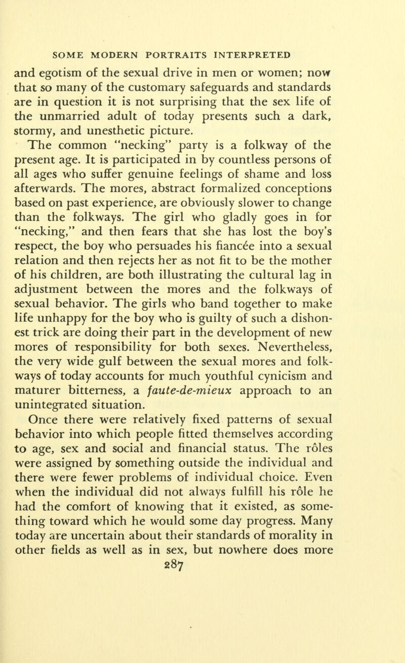 and egotism of the sexual drive in men or women; now that so many of the customary safeguards and standards are in question it is not surprising that the sex life of the unmarried adult of today presents such a dark, stormy, and unesthetic picture. The common necking party is a folkway of the present age. It is participated in by countless persons of all ages who suffer genuine feelings of shame and loss afterwards. The mores, abstract formalized conceptions based on past experience, are obviously slower to change than the folkways. The girl who gladly goes in for necking, and then fears that she has lost the boy's respect, the boy who persuades his fiancee into a sexual relation and then rejects her as not fit to be the mother of his children, are both illustrating the cultural lag in adjustment between the mores and the folkways of sexual behavior. The girls who band together to make life unhappy for the boy who is guilty of such a dishon- est trick are doing their part in the development of new mores of responsibility for both sexes. Nevertheless, the very wide gulf between the sexual mores and folk- ways of today accounts for much youthful cynicism and maturer bitterness, a faute-de-mieux approach to an unintegrated situation. Once there were relatively fixed patterns of sexual behavior into which people fitted themselves according to age, sex and social and financial status. The roles were assigned by something outside the individual and there were fewer problems of individual choice. Even when the individual did not always fulfill his role he had the comfort of knowing that it existed, as some- thing toward which he would some day progress. Many today are uncertain about their standards of morality in other fields as well as in sex, but nowhere does more