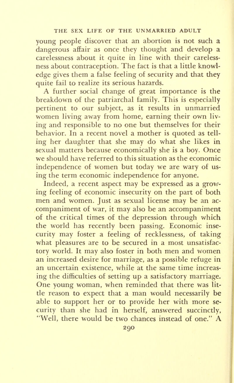 young people discover that an abortion is not such a dangerous affair as once they thought and develop a carelessness about it quite in line with their careless- ness about contraception. The fact is that a little knowl- edge gives them a false feeling of security and that they quite fail to realize its serious hazards. A further social change of great importance is the breakdown of the patriarchal family. This is especially pertinent to our subject, as it results in unmarried women living away from home, earning their own liv- ing and responsible to no one but themselves for their behavior. In a recent novel a mother is quoted as tell- ing her daughter that she may do what she likes in sexual matters because economically she is a boy. Once we should have referred to this situation as the economic independence of women but today we are wary of us- ing the term economic independence for anyone. Indeed, a recent aspect may be expressed as a grow- ing feeling of economic insecurity on the part of both men and women. Just as sexual license may be an ac- companiment of war, it may also be an accompaniment of the critical times of the depression through which the world has recently been passing. Economic inse- curity may foster a feeling of recklessness, of taking what pleasures are to be secured in a most unsatisfac- tory world. It may also foster in both men and women an increased desire for marriage, as a possible refuge in an uncertain existence, while at the same time increas- ing the difficulties of setting up a satisfactory marriage. One young woman, when reminded that there was lit- tle reason to expect that a man would necessarily be able to support her or to provide her with more se- curity than she had in herself, answered succinctly, Well, there would be two chances instead of one. A