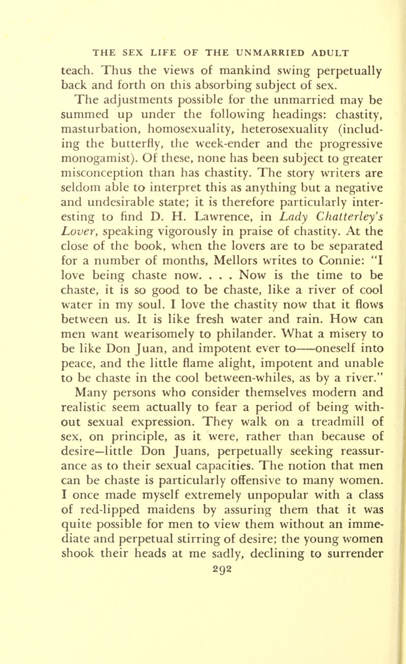 teach. Thus the views of mankind swing perpetually back and forth on this absorbing subject of sex. The adjustments possible for the unmarried may be summed up under the following headings: chastity, masturbation, homosexuality, heterosexuality (includ- ing the butterfly, the week-ender and the progressive monogamist). Of these, none has been subject to greater misconception than has chastity. The story writers are seldom able to interpret this as anything but a negative and undesirable state; it is therefore particularly inter- esting to find D. H. Lawrence, in Lady Chatterley's Lover, speaking vigorously in praise of chastity. At the close of the book, when the lovers are to be separated for a number of months, Mellors writes to Connie: I love being chaste now. . . . Now is the time to be chaste, it is so good to be chaste, like a river of cool water in my soul. I love the chastity now that it flows between us. It is like fresh water and rain. How can men want wearisomely to philander. What a misery to be like Don Juan, and impotent ever to oneself into peace, and the little flame alight, impotent and unable to be chaste in the cool between-whiles, as by a river. Many persons who consider themselves modern and realistic seem actually to fear a period of being with- out sexual expression. They walk on a treadmill of sex, on principle, as it were, rather than because of desire-little Don Juans, perpetually seeking reassur- ance as to their sexual capacities. The notion that men can be chaste is particularly offensive to many women. I once made myself extremely unpopular with a class of red-lipped maidens by assuring them that it was quite possible for men to view them without an imme- diate and perpetual stirring of desire; the young women shook their heads at me sadly, declining to surrender