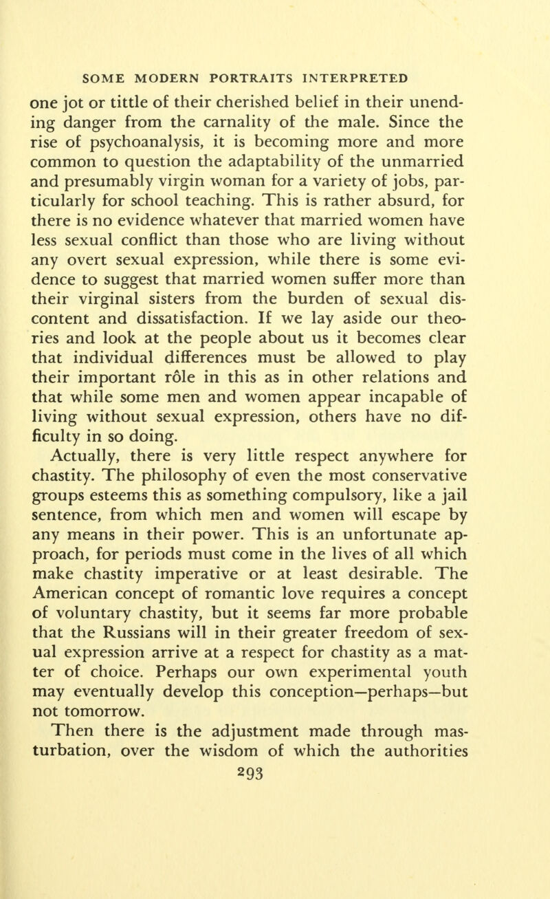 one jot or tittle of their cherished belief in their unend- ing danger from the carnality of the male. Since the rise of psychoanalysis, it is becoming more and more common to question the adaptability of the unmarried and presumably virgin woman for a variety of jobs, par- ticularly for school teaching. This is rather absurd, for there is no evidence whatever that married women have less sexual conflict than those who are living without any overt sexual expression, while there is some evi- dence to suggest that married women suffer more than their virginal sisters from the burden of sexual dis- content and dissatisfaction. If we lay aside our theo- ries and look at the people about us it becomes clear that individual differences must be allowed to play their important role in this as in other relations and that while some men and women appear incapable of living without sexual expression, others have no dif- ficulty in so doing. Actually, there is very little respect anywhere for chastity. The philosophy of even the most conservative groups esteems this as something compulsory, like a jail sentence, from which men and women will escape by any means in their power. This is an unfortunate ap- proach, for periods must come in the lives of all which make chastity imperative or at least desirable. The American concept of romantic love requires a concept of voluntary chastity, but it seems far more probable that the Russians will in their greater freedom of sex- ual expression arrive at a respect for chastity as a mat- ter of choice. Perhaps our own experimental youth may eventually develop this conception—perhaps—but not tomorrow. Then there is the adjustment made through mas- turbation, over the wisdom of which the authorities
