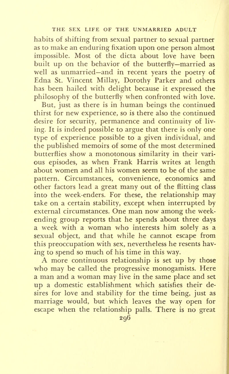 habits of shifting from sexual partner to sexual partner as to make an enduring fixation upon one person almost impossible. Most of the dicta about love have been built up on the behavior of the butterfly—married as well as unmarried-and in recent years the poetry of Edna St. Vincent Millay, Dorothy Parker and others has been hailed with delight because it expressed the philosophy of the butterfly when confronted with love. But, just as there is in human beings the continued thirst for new experience, so is there also the continued desire for security, permanence and continuity of liv- ing. It is indeed possible to argue that there is only one type of experience possible to a given individual, and the published memoirs of some of the most determined butterflies show a monotonous similarity in their vari- ous episodes, as when Frank Harris writes at length about women and all his women seem to be of the same pattern. Circumstances, convenience, economics and other factors lead a great many out of the flitting class into the week-enders. For these, the relationship may take on a certain stability, except when interrupted by external circumstances. One man now among the week- ending group reports that he spends about three days a week with a woman who interests him solely as a sexual object, and that while he cannot escape from this preoccupation with sex, nevertheless he resents hav- ing to spend so much of his time in this way. A more continuous relationship is set up by those who may be called the progressive monogamists. Here a man and a woman may live in the same place and set up a domestic establishment which satisfies their de- sires for love and stability for the time being, just as marriage would, but which leaves the way open for escape when the relationship palls. There is no great