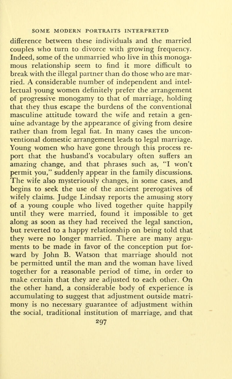 difference between these individuals and the married couples who turn to divorce with growing frequency. Indeed, some of the unmarried who live in this monoga- mous relationship seem to find it more difficult to break with the illegal partner than do those who are mar- ried. A considerable number of independent and intel- lectual young women definitely prefer the arrangement of progressive monogamy to that of marriage, holding that they thus escape the burdens of the conventional masculine attitude toward the wife and retain a gen- uine advantage by the appearance of giving from desire rather than from legal fiat. In many cases the uncon- ventional domestic arrangement leads to legal marriage. Young women who have gone through this process re- port that the husband's vocabulary often suffers an amazing change, and that phrases such as, I won't permit you, suddenly appear in the family discussions. The wife also mysteriously changes, in some cases, and begins to seek the use of the ancient prerogatives of wifely claims. Judge Lindsay reports the amusing story of a young couple who lived together quite happily until they were married, found it impossible to get along as soon as they had received the legal sanction, but reverted to a happy relationship on being told that they were no longer married. There are many argu- ments to be made in favor of the conception put for- ward by John B. Watson that marriage should not be permitted until the man and the woman have lived together for a reasonable period of time, in order to make certain that they are adjusted to each other. On the other hand, a considerable body of experience is accumulating to suggest that adjustment outside matri- mony is no necessary guarantee of adjustment within the social, traditional institution of marriage, and that