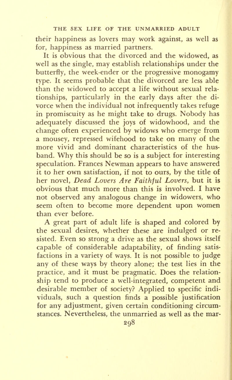 their happiness as lovers may work against, as well as for, happiness as married partners. It is obvious that the divorced and the widowed, as well as the single, may establish relationships under the butterfly, the week-ender or the progressive monogamy type. It seems probable that the divorced are less able than the widowed to accept a life without sexual rela- tionships, particularly in the early days after the di- vorce when the individual not infrequently takes refuge in promiscuity as he might take to drugs. Nobody has adequately discussed the joys of widowhood, and the change often experienced by widows who emerge from a mousey, repressed wifehood to take on many of the more vivid and dominant characteristics of the hus- band. Why this should be so is a subject for interesting speculation. Frances Newman appears to have answered it to her own satisfaction, if not to ours, by the title of her novel, Dead Lovers Are Faithful Lovers, but it is obvious that much more than this is involved. I have not observed any analogous change in widowers, who seem often to become more dependent upon women than ever before. A great part of adult life is shaped and colored by the sexual desires, whether these are indulged or re- sisted. Even so strong a drive as the sexual shows itself capable of considerable adaptability, of finding satis- factions in a variety of ways. It is not possible to judge any of these ways by theory alone; the test lies in the practice, and it must be pragmatic. Does the relation- ship tend to produce a well-integrated, competent and desirable member of society? Applied to specific indi- viduals, such a question finds a possible justification for any adjustment, given certain conditioning circum- stances. Nevertheless, the unmarried as well as the mar-