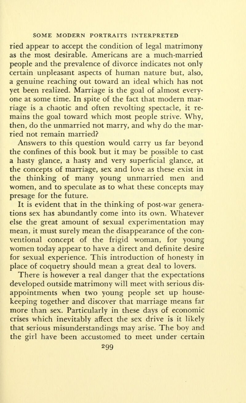 ried appear to accept the condition of legal matrimony as the most desirable. Americans are a much-married people and the prevalence of divorce indicates not only certain unpleasant aspects of human nature but, also, a genuine reaching out toward an ideal which has not yet been realized. Marriage is the goal of almost every- one at some time. In spite of the fact that modern mar- riage is a chaotic and often revolting spectacle, it re- mains the goal toward which most people strive. Why, then, do the unmarried not marry, and why do the mar- ried not remain married? Answers to this question would carry us far beyond the confines of this book but it may be possible to cast a hasty glance, a hasty and very superficial glance, at the concepts of marriage, sex and love as these exist in the thinking of many young unmarried men and women, and to speculate as to what these concepts may presage for the future. It is evident that in the thinking of post-war genera- tions sex has abundantly come into its own. Whatever else the great amount of sexual experimentation may mean, it must surely mean the disappearance of the con- ventional concept of the frigid woman, for young women today appear to have a direct and definite desire for sexual experience. This introduction of honesty in place of coquetry should mean a great deal to lovers. There is however a real danger that the expectations developed outside matrimony will meet with serious dis- appointments when two young people set up house- keeping together and discover that marriage means far more than sex. Particularly in these days of economic crises which inevitably affect the sex drive is it likely that serious misunderstandings may arise. The boy and the girl have been accustomed to meet under certain