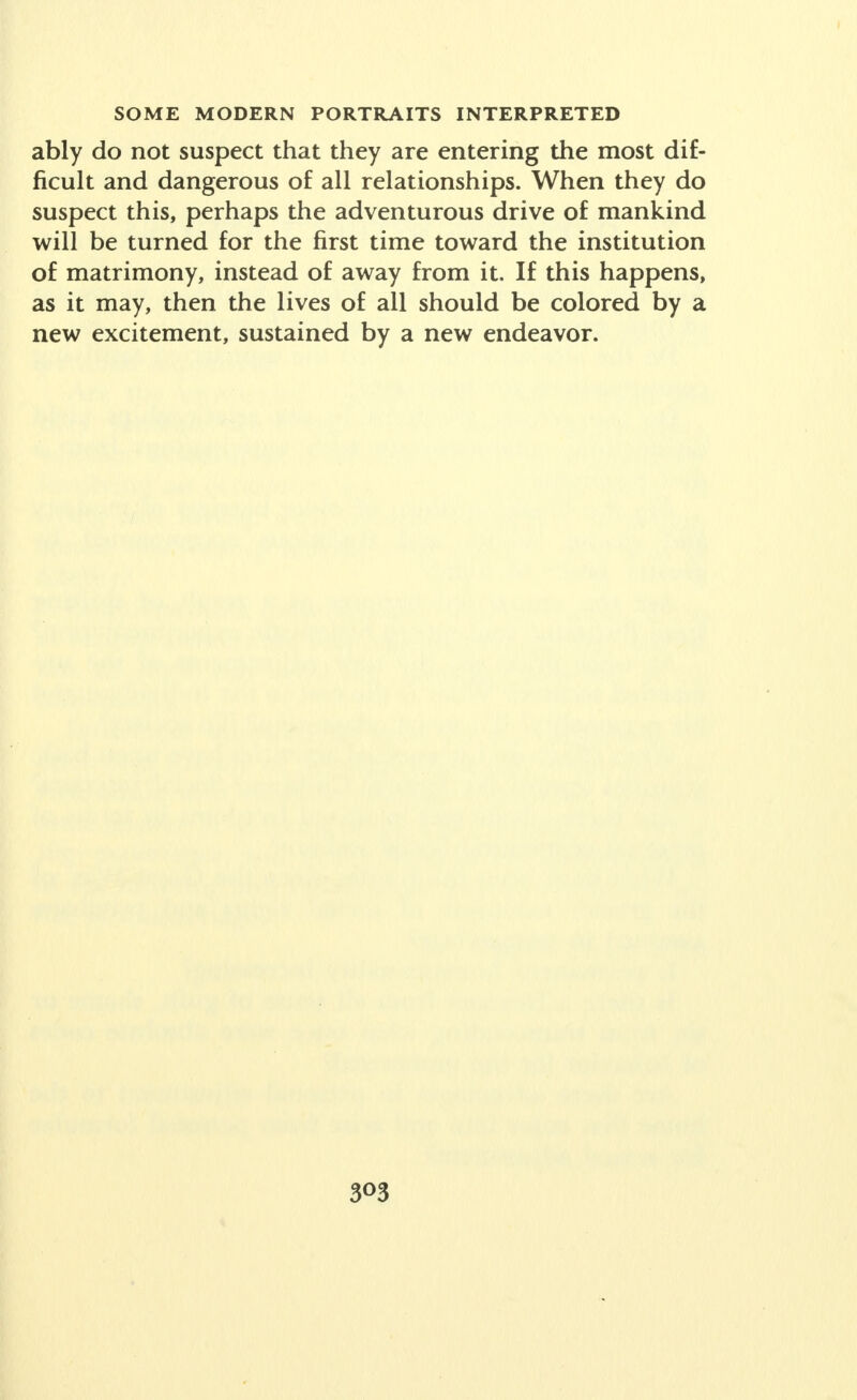 ably do not suspect that they are entering the most dif- ficult and dangerous of all relationships. When they do suspect this, perhaps the adventurous drive of mankind will be turned for the first time toward the institution of matrimony, instead of away from it. If this happens, as it may, then the lives of all should be colored by a new excitement, sustained by a new endeavor. 3°3