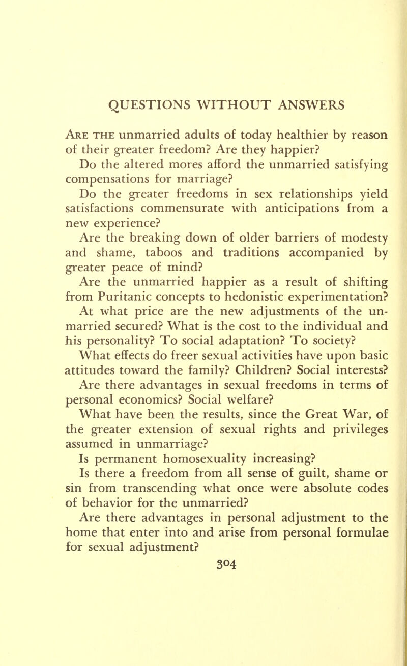 QUESTIONS WITHOUT ANSWERS Are the unmarried adults of today healthier by reason of their greater freedom? Are they happier? Do the altered mores afford the unmarried satisfying compensations for marriage? Do the greater freedoms in sex relationships yield satisfactions commensurate with anticipations from a new experience? Are the breaking down of older barriers of modesty and shame, taboos and traditions accompanied by greater peace of mind? Are the unmarried happier as a result of shifting from Puritanic concepts to hedonistic experimentation? At what price are the new adjustments of the un- married secured? What is the cost to the individual and his personality? To social adaptation? To society? What effects do freer sexual activities have upon basic attitudes toward the family? Children? Social interests? Are there advantages in sexual freedoms in terms of personal economics? Social welfare? What have been the results, since the Great War, of the greater extension of sexual rights and privileges assumed in unmarriage? Is permanent homosexuality increasing? Is there a freedom from all sense of guilt, shame or sin from transcending what once were absolute codes of behavior for the unmarried? Are there advantages in personal adjustment to the home that enter into and arise from personal formulae for sexual adjustment?
