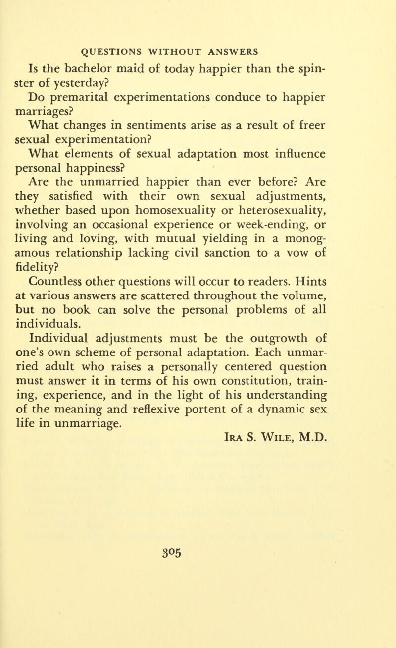 Is the bachelor maid of today happier than the spin- ster of yesterday? Do premarital experimentations conduce to happier marriages? What changes in sentiments arise as a result of freer sexual experimentation? What elements of sexual adaptation most influence personal happiness? Are the unmarried happier than ever before? Are they satisfied with their own sexual adjustments, whether based upon homosexuality or heterosexuality, involving an occasional experience or week-ending, or living and loving, with mutual yielding in a monog- amous relationship lacking civil sanction to a vow of fidelity? Countless other questions will occur to readers. Hints at various answers are scattered throughout the volume, but no book can solve the personal problems of all individuals. Individual adjustments must be the outgrowth of one's own scheme of personal adaptation. Each unmar- ried adult who raises a personally centered question must answer it in terms of his own constitution, train- ing, experience, and in the light of his understanding of the meaning and reflexive portent of a dynamic sex life in unmarriage. Ira S. Wile, M.D.