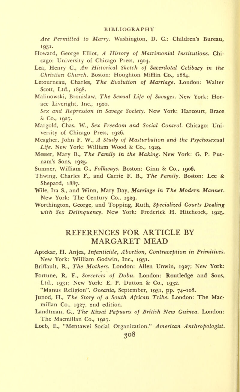 Are Permitted to Marry. Washington, D. C: Children's Bureau, Howard, George Elliot, A History of Matrimonial Institutions. Chi- cago: University of Chicago Press, 1904. Lea, Henry C, An Historical Sketch of Sacerdotal Celibacy in the Christian Church. Boston: Houghton Mifflin Co., 1884. Letourneau, Charles, The Evolution of Marriage. London: Walter Scott, Ltd., 1898. Malinowski, Bronislaw, The Sexual Life of Savages. New York: Hor- ace Liveright, Inc., 1920. Sex and Repression in Savage Society. New York: Harcourt, Brace & Co., 1927. Margold, Chas. W., Sex Freedom and Social Control. Chicago: Uni- versity of Chicago Press, 1926. Meagher, John F. W., A Study of Masturbation and the Psychosexual Life. New York: William Wood & Co., 1929. Messer, Mary B., The Family in the Making. New York: G. P. Put- nam's Sons, 1925. Sumner, William G., Folkways. Boston: Ginn & Co., 1906. Thwing, Charles F., and Carrie F. B., The Family. Boston: Lee & Shepard, 1887. Wile, Ira S., and Winn, Mary Day, Marriage in The Modern Manner. New York: The Century Co., 1929. Worthington, George, and Topping, Ruth, Specialized Courts Dealing with Sex Delinquency. New York: Frederick H. Hitchcock, 1925. REFERENCES FOR ARTICLE BY MARGARET MEAD Aptekar, H. Anjea, Infanticide, Abortion, Contraception in Primitives. New York: William Godwin, Inc., 1931. Briffault, R., The Mothers. London: Allen Unwin, 1927; New York: Fortune, R. F., Sorcerers of Dobu. London: Routledge and Sons, Ltd., 1931; New York: E. P. Dutton & Co., 1932. Manus Religion. Oceania, September, 1931, pp. 74-108. Junod, H., The Story of a South African Tribe. London: The Mac- millan Co., 1927, 2nd edition. Landtman, G., The Kiwai Papuans of British New Guinea. London: The Macmillan Co., 1927. Loeb, E., Mentawei Social Organization. American Anthropologist. 3o8