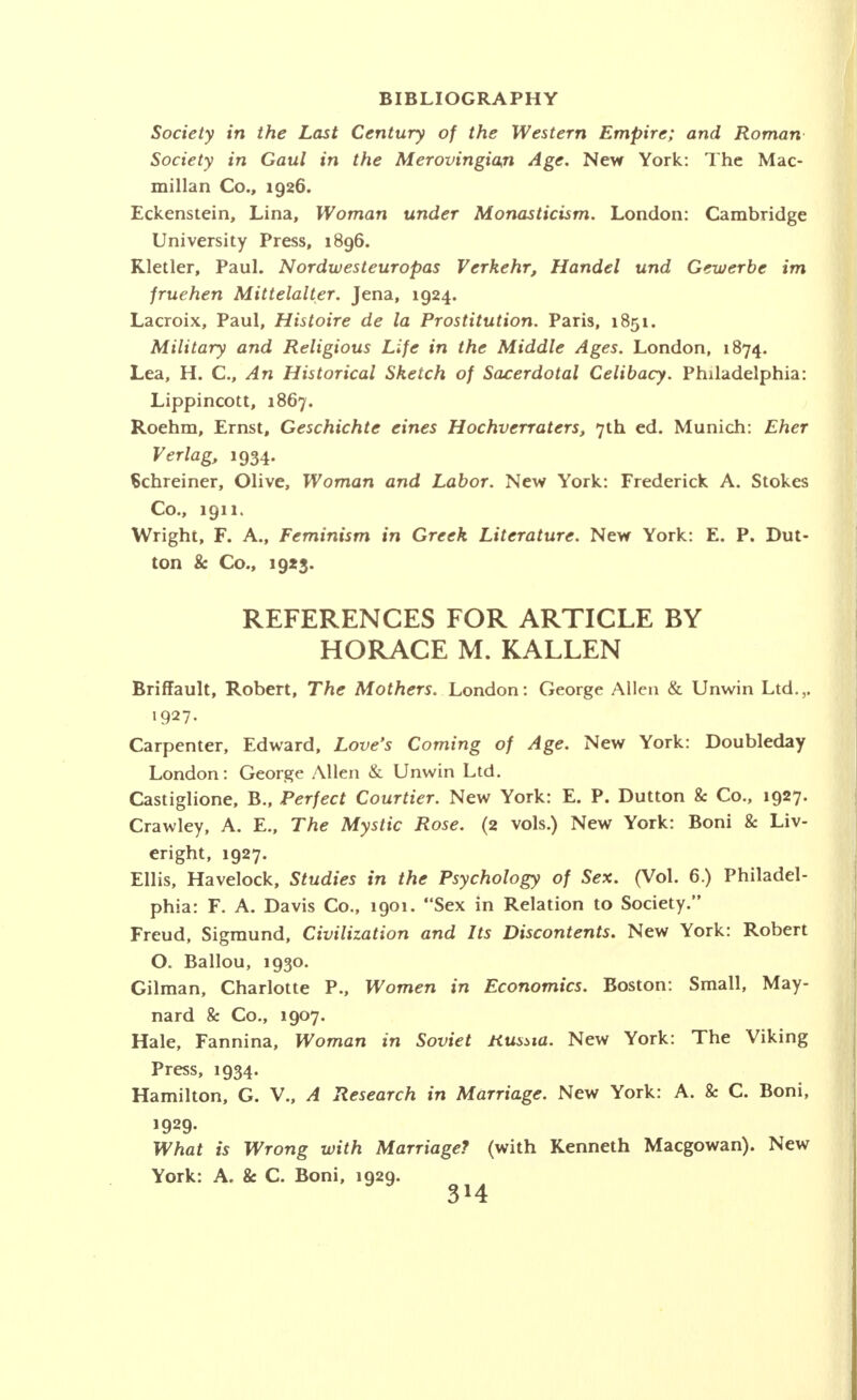 Society in the Last Century of the Western Empire; and Roman Society in Gaul in the Merovingian Age. New York: The Mac- millan Co., 1926. Eckenstein, Lina, Woman under Monasticism. London: Cambridge University Press, 1896. Kletler, Paul. Nordwesteuropas Verkehr, Handel und Gewerbe im fruehen Mittelalter. Jena, 1924. Lacroix, Paul, Histoire de la Prostitution. Paris, 1851. Military and Religious Life in the Middle Ages. London, 1874. Lea, H. C, An Historical Sketch of Sacerdotal Celibacy. Philadelphia: Lippincott, 1867. Roehm, Ernst, Geschichte eines Hochverraters, 7th ed. Munich: Eher Verlag, 1934. Schreiner, Olive, Woman and Labor. New York: Frederick A. Stokes Co., 1911. Wright, F. A., Feminism in Greek Literature. New York: E. P. But- ton & Co., 19*3. REFERENCES FOR ARTICLE BY HORACE M. KALLEN Briffault, Robert, The Mothers. London: George Allen & Unwin Ltd.,. 1927- Carpenter, Edward, Love's Coming of Age. New York: Doubleday London: George Allen & Unwin Ltd. Castiglione, B., Perfect Courtier. New York: E. P. Dutton & Co., 1927. Crawley, A. E., The Mystic Rose. (2 vols.) New York: Boni & Liv- eright, 1927. Ellis, Havelock, Studies in the Psychology of Sex. (Vol. 6.) Philadel- phia: F. A. Davis Co., 1901. Sex in Relation to Society. Freud, Sigmund, Civilization and Its Discontents. New York: Robert O. Ballou, 1930. Gilman, Charlotte P., Women in Economics. Boston: Small, May- nard & Co., 1907. Hale, Fannina, Woman in Soviet Russia. New York: The Viking Press, 1934. Hamilton, G. V., A Research in Marriage. New York: A. & C. Boni, 1929- What is Wrong with Marriage? (with Kenneth Macgowan). New York: A. & C. Boni, 1929.