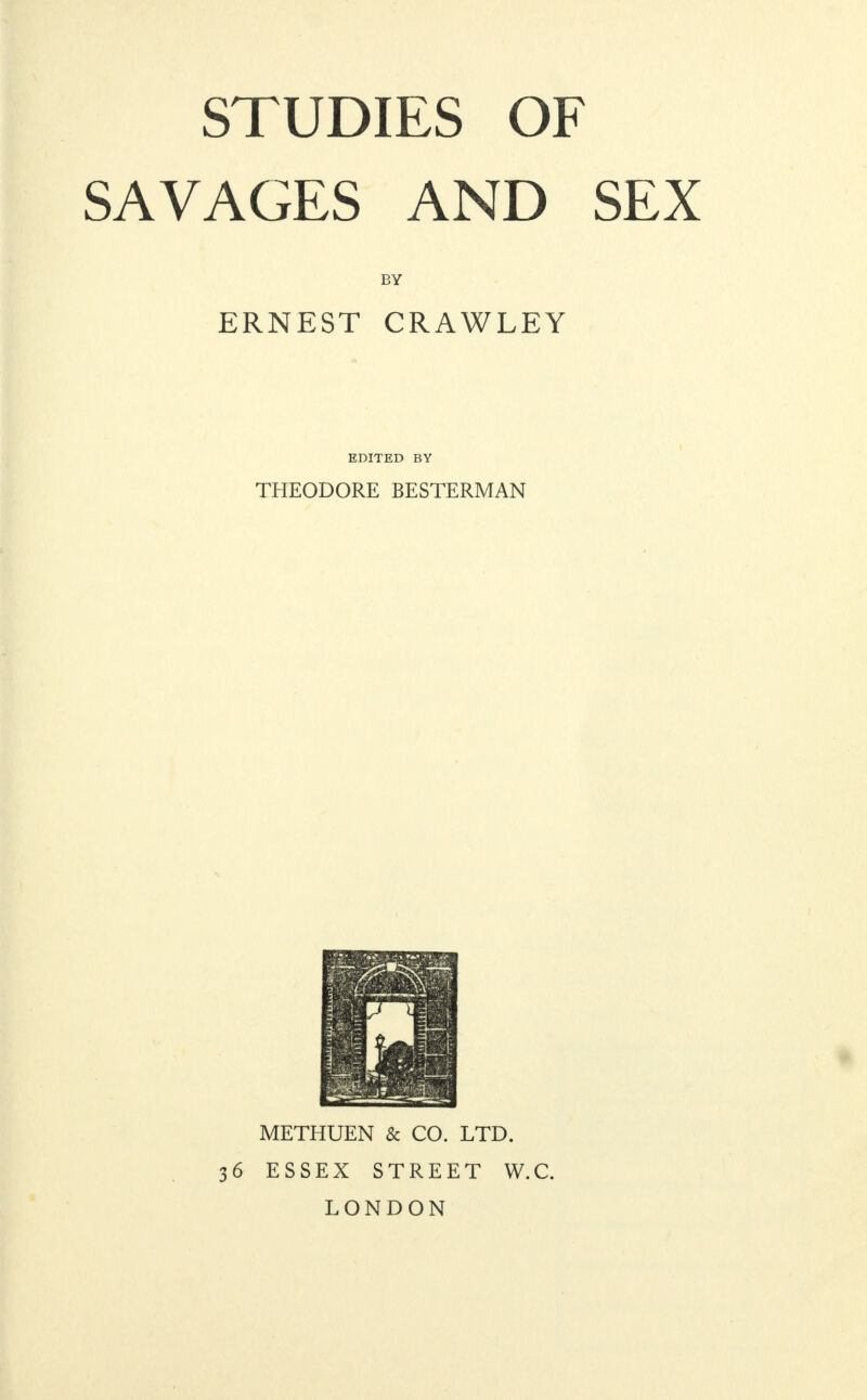 STUDIES OF SAVAGES AND SEX BY ERNEST CRAWLEY EDITED BY THEODORE BESTERMAN METHUEN & CO. LTD. 3 6 ESSEX STREET W.C. LONDON