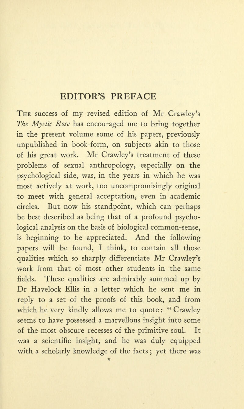 EDITOR’S PREFACE The success of my revised edition of Mr Crawley’s The Mystic Rose has encouraged me to bring together in the present volume some of his papers, previously unpublished in book-form, on subjects akin to those of his great work. Mr Crawley’s treatment of these problems of sexual anthropology, especially on the psychological side, was, in the years in which he was most actively at work, too uncompromisingly original to meet with general acceptation, even in academic circles. But now his standpoint, which can perhaps be best described as being that of a profound psycho¬ logical analysis on the basis of biological common-sense, is beginning to be appreciated. And the following papers will be found, I think, to contain all those qualities which so sharply differentiate Mr Crawley’s work from that of most other students in the same fields. These qualities are admirably summed up by Dr Havelock Ellis in a letter which he sent me in reply to a set of the proofs of this book, and from which he very kindly allows me to quote: “ Crawley seems to have possessed a marvellous insight into some of the most obscure recesses of the primitive soul. It was a scientific insight, and he was duly equipped with a scholarly knowledge of the facts; yet there was