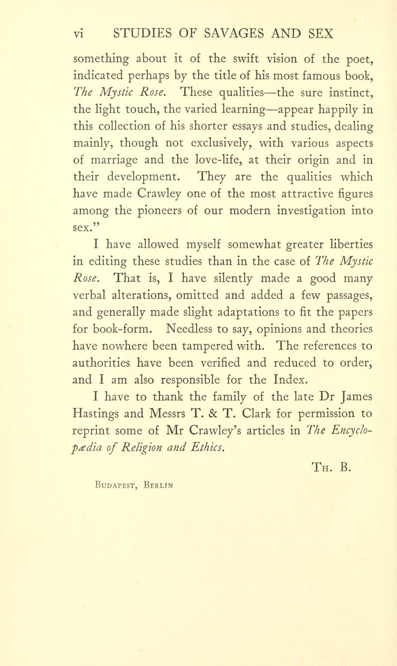 something about it of the swift vision of the poet, indicated perhaps by the title of his most famous book, The Mystic Rose. These qualities—the sure instinct, the light touch, the varied learning—appear happily in this collection of his shorter essays and studies, dealing mainly, though not exclusively, with various aspects of marriage and the love-life, at their origin and in their development. They are the qualities which have made Crawley one of the most attractive figures among the pioneers of our modern investigation into sex.” I have allowed myself somewhat greater liberties in editing these studies than in the case of The Mystic Rose. That is, I have silently made a good many verbal alterations, omitted and added a few passages, and generally made slight adaptations to fit the papers for book-form. Needless to say, opinions and theories have nowhere been tampered with. The references to authorities have been verified and reduced to order, and I am also responsible for the Index. I have to thank the family of the late Dr James Hastings and Messrs T. & T. Clark for permission to reprint some of Mr Crawley’s articles in The Encyclo¬ paedia of Religion and Ethics. Th. B. Budapest, Berlin