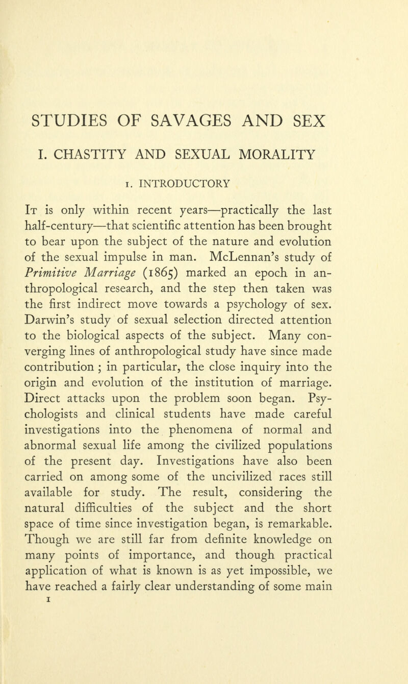 I. CHASTITY AND SEXUAL MORALITY i. INTRODUCTORY It is only within recent years—practically the last half-century—that scientific attention has been brought to bear upon the subject of the nature and evolution of the sexual impulse in man. McLennan’s study of Primitive Marriage (1865) marked an epoch in an¬ thropological research, and the step then taken was the first indirect move towards a psychology of sex. Darwin’s studv of sexual selection directed attention ✓ to the biological aspects of the subject. Many con¬ verging lines of anthropological study have since made contribution ; in particular, the close inquiry into the origin and evolution of the institution of marriage. Direct attacks upon the problem soon began. Psy¬ chologists and clinical students have made careful investigations into the phenomena of normal and abnormal sexual life among the civilized populations of the present day. Investigations have also been carried on among some of the uncivilized races still available for study. The result, considering the natural difficulties of the subject and the short space of time since investigation began, is remarkable. Though we are still far from definite knowledge on many points of importance, and though practical application of what is known is as yet impossible, we have reached a fairly clear understanding of some main