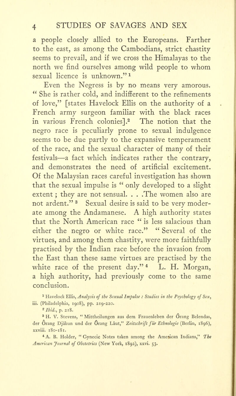 a people closely allied to the Europeans. Farther to the east, as among the Cambodians, strict chastity seems to prevail, and if we cross the Himalayas to the north we find ourselves among wild people to whom sexual licence is unknown.”1 Even the Negress is by no means very amorous. “ She is rather cold, and indifferent to the refinements of love,” [states Havelock Ellis on the authority of a French army surgeon familiar with the black races in various French colonies].2 The notion that the negro race is peculiarly prone to sexual indulgence seems to be due partly to the expansive temperament of the race, and the sexual character of many of their festivals—a fact which indicates rather the contrary, and demonstrates the need of artificial excitement. Of the Malaysian races careful investigation has shown that the sexual impulse is “ only developed to a slight extent; they are not sensual. . . .The women also are not ardent.” 3 Sexual desire is said to be very moder¬ ate among the Andamanese. A high authority states that the North American race “ is less salacious than either the negro or white race.” “ Several of the virtues, and among them chastity, were more faithfully practised by the Indian race before the invasion from the East than these same virtues are practised by the white race of the present day.”4 L. H. Morgan, a high authority, had previously come to the same conclusion. 1 Havelock Ellis, Analysis of the Sexual Impulse : Studies in the Psychology of Sex, iii. (Philadelphia, 1908), pp. 219-220. 2 Ibid., p. 218. 3 H. V. Stevens, “ Mittheilungen aus dem Frauenleben der drang Belendas, der Orang Djakun und der drang Laut,” Zeitschrift Jiir Ethnologie (Berlin, 1896), xxviii. 180-181. 4 A. B. Holder, “ Gynecic Notes taken among the American Indians,” The American 'Journal of Obstetrics (New York, 1892), xxvi. 53.