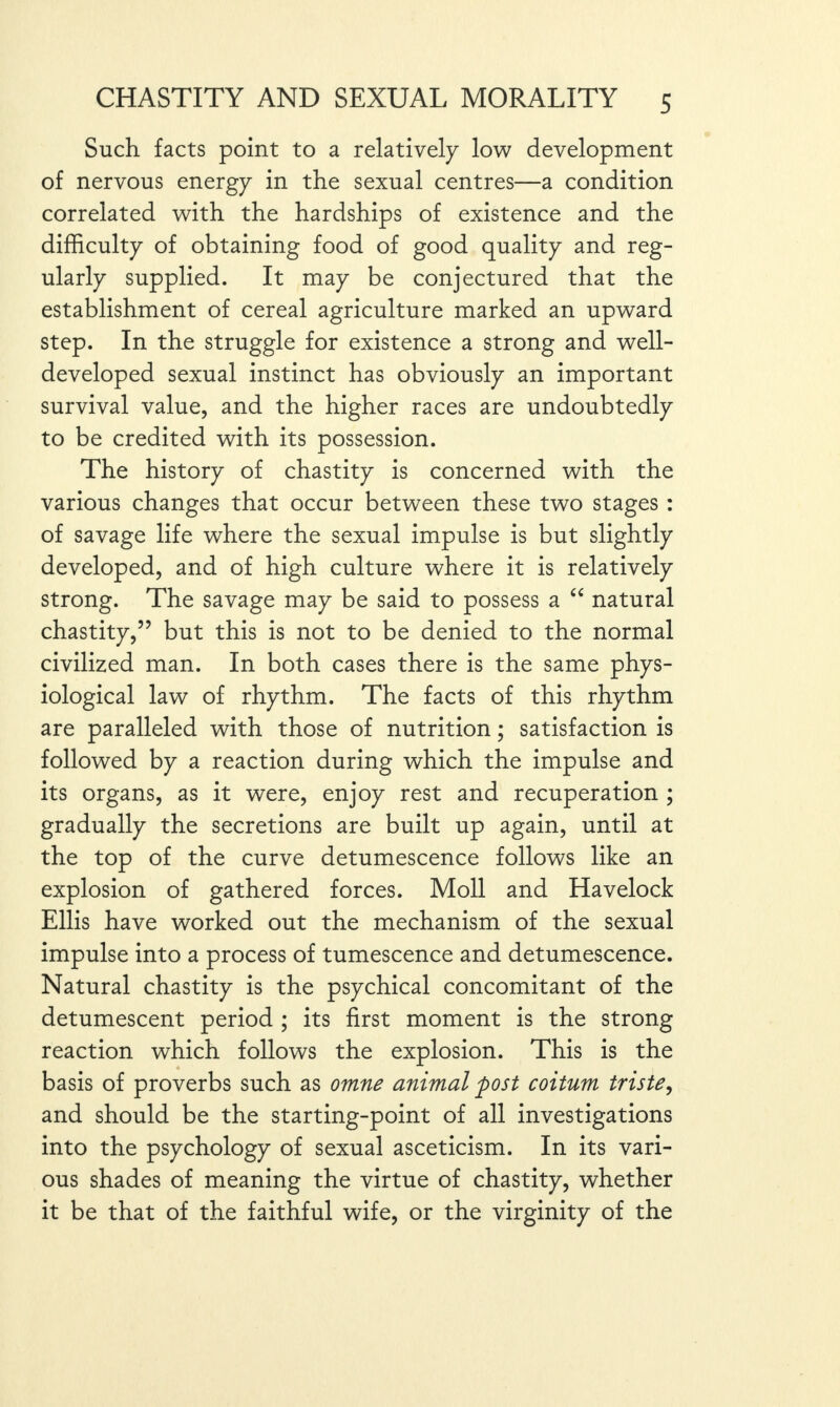 Such facts point to a relatively low development of nervous energy in the sexual centres—a condition correlated with the hardships of existence and the difficulty of obtaining food of good quality and reg¬ ularly supplied. It may be conjectured that the establishment of cereal agriculture marked an upward step. In the struggle for existence a strong and well- developed sexual instinct has obviously an important survival value, and the higher races are undoubtedly to be credited with its possession. The history of chastity is concerned with the various changes that occur between these two stages : of savage life where the sexual impulse is but slightly developed, and of high culture where it is relatively strong. The savage may be said to possess a “ natural chastity,” but this is not to be denied to the normal civilized man. In both cases there is the same phys¬ iological law of rhythm. The facts of this rhythm are paralleled with those of nutrition; satisfaction is followed by a reaction during which the impulse and its organs, as it were, enjoy rest and recuperation ; gradually the secretions are built up again, until at the top of the curve detumescence follows like an explosion of gathered forces. Moll and Havelock Ellis have worked out the mechanism of the sexual impulse into a process of tumescence and detumescence. Natural chastity is the psychical concomitant of the detumescent period ; its first moment is the strong reaction which follows the explosion. This is the basis of proverbs such as omne animal post coitum triste, and should be the starting-point of all investigations into the psychology of sexual asceticism. In its vari¬ ous shades of meaning the virtue of chastity, whether it be that of the faithful wife, or the virginity of the