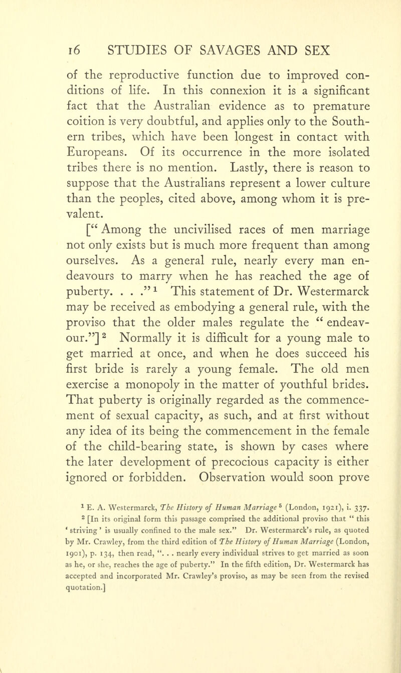 of the reproductive function due to improved con¬ ditions of life. In this connexion it is a significant fact that the Australian evidence as to premature coition is very doubtful, and applies only to the South¬ ern tribes, which have been longest in contact with Europeans. Of its occurrence in the more isolated tribes there is no mention. Lastly, there is reason to suppose that the Australians represent a lower culture than the peoples, cited above, among whom it is pre¬ valent. [“ Among the uncivilised races of men marriage not only exists but is much more frequent than among ourselves. As a general rule, nearly every man en¬ deavours to marry when he has reached the age of puberty. . . .5?1 This statement of Dr. Westermarck may be received as embodying a general rule, with the proviso that the older males regulate the “ endeav¬ our.”] 1 2 * * * Normally it is difficult for a young male to get married at once, and when he does succeed his first bride is rarely a young female. The old men exercise a monopoly in the matter of youthful brides. That puberty is originally regarded as the commence¬ ment of sexual capacity, as such, and at first without any idea of its being the commencement in the female of the child-bearing state, is shown by cases where the later development of precocious capacity is either ignored or forbidden. Observation would soon prove 1 E. A. Westermarck, The History of Human Marriage 6 (London, 1921), i. 337. 2 [In its original form this passage comprised the additional proviso that “ this * striving ’ is usually confined to the male sex.” Dr. Westermarck’s rule, as quoted by Mr. Crawley, from the third edition of The History of Human Marriage (London, 1901), p. 134, then read, “. . . nearly every individual strives to get married as soon as he, or she, reaches the age of puberty.” In the fifth edition, Dr. Westermarck has accepted and incorporated Mr. Crawley’s proviso, as may be seen from the revised quotation.]