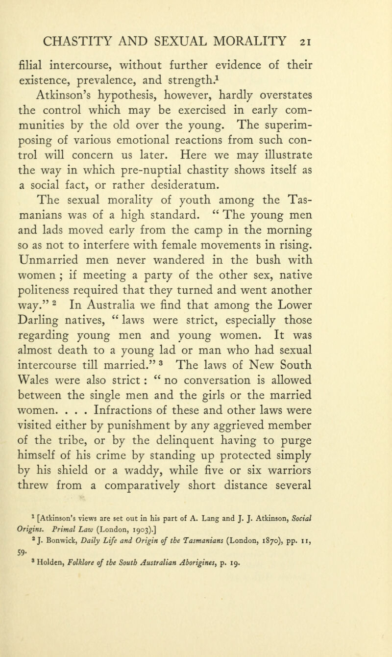 filial intercourse, without further evidence of their existence, prevalence, and strength.1 Atkinson’s hypothesis, however, hardly overstates the control which may be exercised in early com¬ munities by the old over the young. The superim¬ posing of various emotional reactions from such con¬ trol will concern us later. Here we may illustrate the way in which pre-nuptial chastity shows itself as a social fact, or rather desideratum. The sexual morality of youth among the Tas¬ manians was of a high standard. “ The young men and lads moved early from the camp in the morning so as not to interfere with female movements in rising. Unmarried men never wandered in the bush with women ; if meeting a party of the other sex, native politeness required that they turned and went another way.” 2 In Australia we find that among the Lower Darling natives, “ laws were strict, especially those regarding young men and young women. It was almost death to a young lad or man who had sexual intercourse till married.” 3 The laws of New South Wales were also strict : “ no conversation is allowed between the single men and the girls or the married women. . . . Infractions of these and other laws were visited either by punishment by any aggrieved member of the tribe, or by the delinquent having to purge himself of his crime by standing up protected simply by his shield or a waddy, while five or six warriors threw from a comparatively short distance several 1 [Atkinson’s views are set out in his part of A. Lang and J. J. Atkinson, Social Origins. Primal Law (London, 1903).] 2 J. Bonwick, Daily Life and Origin of the Tasmanians (London, 1870), pp. 11, 59- 3 Holden, Folklore of the South Australian Aborigines, p. 19.