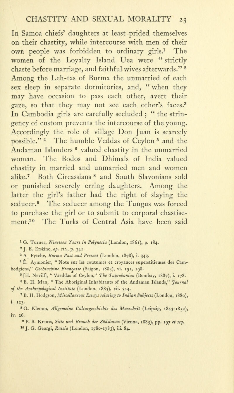 In Samoa chiefs’ daughters at least prided themselves on their chastity, while intercourse with men of their own people was forbidden to ordinary girls.1 The women of the Loyalty Island Uea were “ strictly chaste before marriage, and faithful wives afterwards.” 2 Among the Leh-tas of Burma the unmarried of each sex sleep in separate dormitories, and, “ when they may have occasion to pass each other, avert their gaze, so that they may not see each other’s faces.3 In Cambodia girls are carefully secluded ; “ the strin¬ gency of custom prevents the intercourse of the young. Accordingly the role of village Don Juan is scarcely possible.” 4 The humble Veddas of Ceylon 5 and the Andaman Islanders6 valued chastity in the unmarried woman. The Bodos and Dhimals of India valued chastity in married and unmarried men and women alike.7 Both Circassians 8 and South Slavonians sold or punished severely erring daughters. Among the latter the girl’s father had the right of slaying the seducer.9 The seducer among the Tungus was forced to purchase the girl or to submit to corporal chastise¬ ment.10 The Turks of Central Asia have been said 1 G. Turner, Nineteen Tears in Polynesia (London, 1861), p. 184. 2 J. E. Erskine, op. cit., p. 341. 3 A. Fytche, Burma Past and Present (London, 1878), i. 343. 4 fi. Aymonier, “ Note sur les coutumes et croyances superstitieuses des Cam- bodgiens,” Cochinchine Franchise (Saigon, 1883), vi. 191, 198. 5 [H. Nevill], “ Vaeddas of Ceylon,” The Taprobanian (Bombay, 1887), i. 178. 6 E. H. Man, “ The Aboriginal Inhabitants of the Andaman Islands,” Journal of the Anthropological Institute (London, 1883), xii. 344. 7 B. II. Hodgson, Miscellaneous Essays relating to Indian Subjects (London, 1880), i. 123. 8 G. Klemm, Allgemeine Culturgeschichte des Menscheit (Leipzig, 1843-1852), iv. 26. 9 F. S. Krauss, Sitte und Branch der Siidslaven (Vienna, 1885), pp. 197 et seq. 10 J. G. Georgi, Russia (London, 1780-1783), iii. 84.
