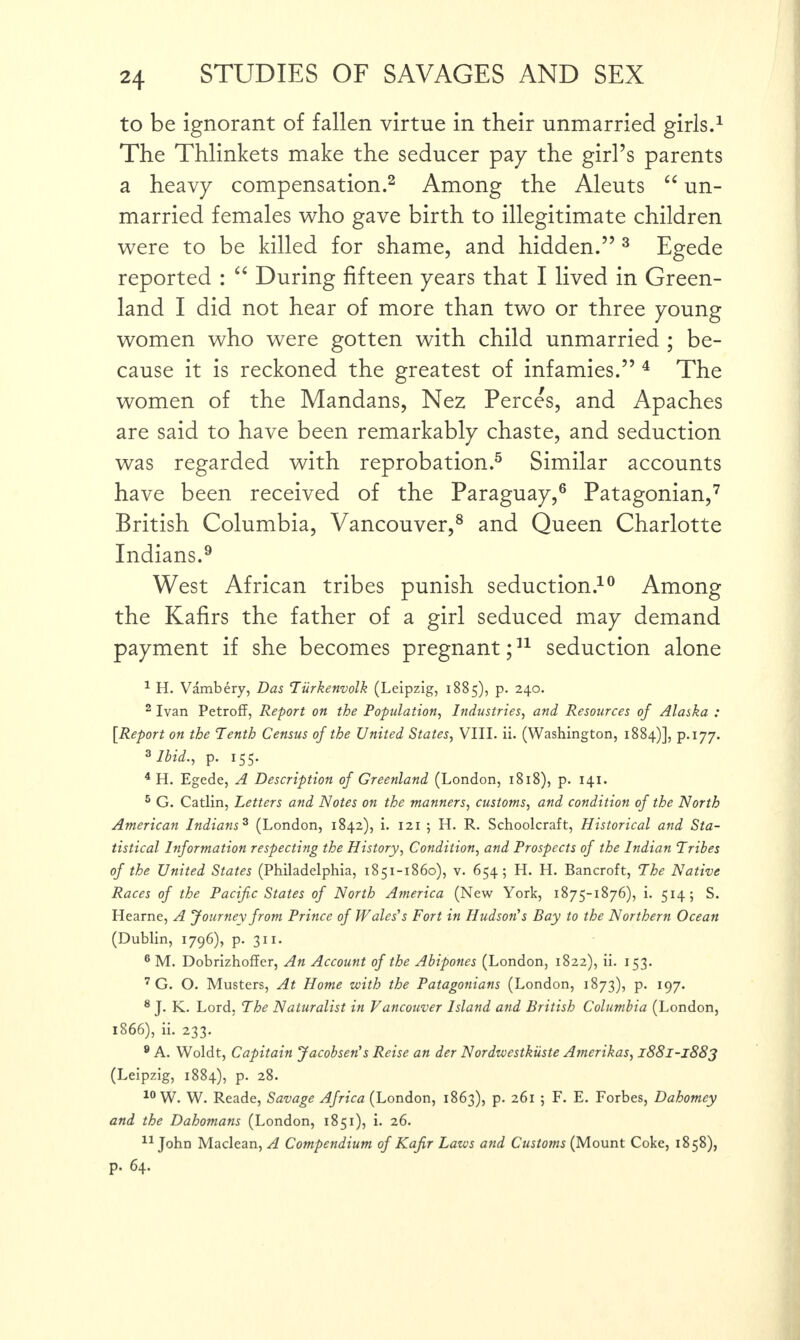 to be ignorant of fallen virtue in their unmarried girls.1 The Thlinkets make the seducer pay the girl’s parents a heavy compensation.2 Among the Aleuts “ un¬ married females who gave birth to illegitimate children were to be killed for shame, and hidden.” 3 Egede reported : “ During fifteen years that I lived in Green¬ land I did not hear of more than two or three young women who were gotten with child unmarried ; be¬ cause it is reckoned the greatest of infamies.” 4 The women of the Mandans, Nez Perces, and Apaches are said to have been remarkably chaste, and seduction was regarded with reprobation.5 Similar accounts have been received of the Paraguay,6 Patagonian,7 British Columbia, Vancouver,8 and Queen Charlotte Indians.9 West African tribes punish seduction.10 Among the Kafirs the father of a girl seduced may demand payment if she becomes pregnant;11 seduction alone 1 H. Vambery, Das Tiirkenvolk (Leipzig, 1885), p. 240. 2 Ivan Petroff, Report on the Population, Industries, and Resources of Alaska : [Report on the Tenth Census of the United States, VIII. ii. (Washington, 1884)], p.177. 3 Ibid., p. 155. 4 H. Egede, A Description of Greenland (London, 1818), p. 141. 5 G. Catlin, Letters and Notes on the manners, customs, and condition of the North American Indians3 (London, 1842), i. 121 ; H. R. Schoolcraft, Historical and Sta¬ tistical Information respecting the History, Condition, and Prospects of the Indian Tribes of the United States (Philadelphia, 1851-1860), v. 654; H. H. Bancroft, The Native Races of the Pacific States of North America (New York, 1875-1876), i. 514; S. Hearne, A Journey from Prince of Wales's Fort in Hudson’s Bay to the Northern Ocean (Dublin, 1796), p. 311. 6 M. Dobrizhoffer, An Account of the Abipones (London, 1822), ii. 153. 7 G. O. Musters, At Home with the Patagonians (London, 1873), p. 197. 8 J. K. Lord, The Naturalist in Vancouver Island and British Columbia (London, 1866), ii. 233. 8 A. Woldt, Capitain Jacobsen's Reise an der Nordwestkiiste Amerikas, 1881-1883 (Leipzig, 1884), p. 28. 1° W. W. Reade, Savage Africa (London, 1863), p. 261 ; F. E. Forbes, Dahomey and the Dahomans (London, 1851), i. 26. 11 John Maclean, A Compendium of Kafir Laws and Customs (Mount Coke, 1858), p. 64.