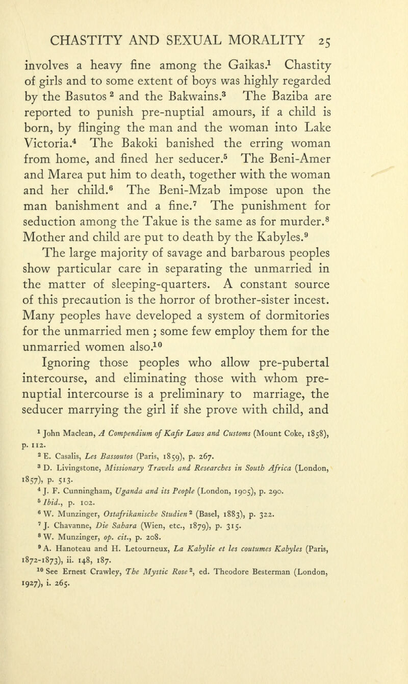 involves a heavy fine among the Gaikas.1 Chastity of girls and to some extent of boys was highly regarded by the Basutos2 and the Bakwains.3 The Baziba are reported to punish pre-nuptial amours, if a child is born, by flinging the man and the woman into Lake Victoria.4 The Bakoki banished the erring woman from home, and fined her seducer.5 The Beni-Amer and Marea put him to death, together with the woman and her child.6 The Beni-Mzab impose upon the man banishment and a fine.7 The punishment for seduction among the Takue is the same as for murder.8 Mother and child are put to death by the Kabyles.9 The large majority of savage and barbarous peoples show particular care in separating the unmarried in the matter of sleeping-quarters. A constant source of this precaution is the horror of brother-sister incest. Many peoples have developed a system of dormitories for the unmarried men ; some few employ them for the unmarried women also.10 Ignoring those peoples who allow pre-pubertal intercourse, and eliminating those with whom pre¬ nuptial intercourse is a preliminary to marriage, the seducer marrying the girl if she prove with child, and 1 John Maclean, A Compendium of Kafir Laws and Customs (Mount Coke, 1858), p. 112. 2 E. Casalis, Les Bassoutos (Paris, 1859), P* 2^7* 3 D. Livingstone, Missionary Travels and Researches in South Africa (London, i857)> P- 5*3- 4 J. F. Cunningham, Uganda and its People (London, 1905), p. 290. 6 Ibid., p. 102. 6 W. Munzinger, Ostafrikanische Studien 2 (Basel, 1883), p. 322. 7 J. Chavanne, Die Sahara (Wien, etc., 1879), p. 315. 8 W. Munzinger, op. cit., p. 208. 9 A. Hanoteau and H. Letourneux, La Kabylie et les coutumes Kabyles (Paris, 1872-1873), ii. 148, 187. 10 See Ernest Crawley, The Mystic Rose2, ed. Theodore Besterman (London, 1927), i. 265.