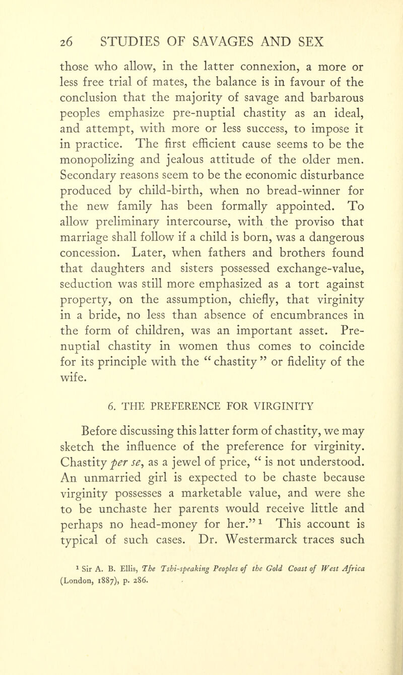 those who allow, in the latter connexion, a more or less free trial of mates, the balance is in favour of the conclusion that the majority of savage and barbarous peoples emphasize pre-nuptial chastity as an ideal, and attempt, with more or less success, to impose it in practice. The first efficient cause seems to be the monopolizing and jealous attitude of the older men. Secondary reasons seem to be the economic disturbance produced by child-birth, when no bread-winner for the new family has been formally appointed. To allow preliminary intercourse, with the proviso that marriage shall follow if a child is born, was a dangerous concession. Later, when fathers and brothers found that daughters and sisters possessed exchange-value, seduction was still more emphasized as a tort against property, on the assumption, chiefly, that virginity in a bride, no less than absence of encumbrances in the form of children, was an important asset. Pre¬ nuptial chastity in women thus comes to coincide for its principle with the “ chastity ” or fidelity of the wife. 6. THE PREFERENCE FOR VIRGINITY Before discussing this latter form of chastity, we may sketch the influence of the preference for virginity. Chastity per se, as a jewel of price, “ is not understood. An unmarried girl is expected to be chaste because virginity possesses a marketable value, and were she to be unchaste her parents would receive little and perhaps no head-money for her.”1 This account is typical of such cases. Dr. Westermarck traces such 1 Sir A. B. Ellis, The Tshi-speaking Peoples of the Gold Coast of West Africa (London, 1887), p. 286.