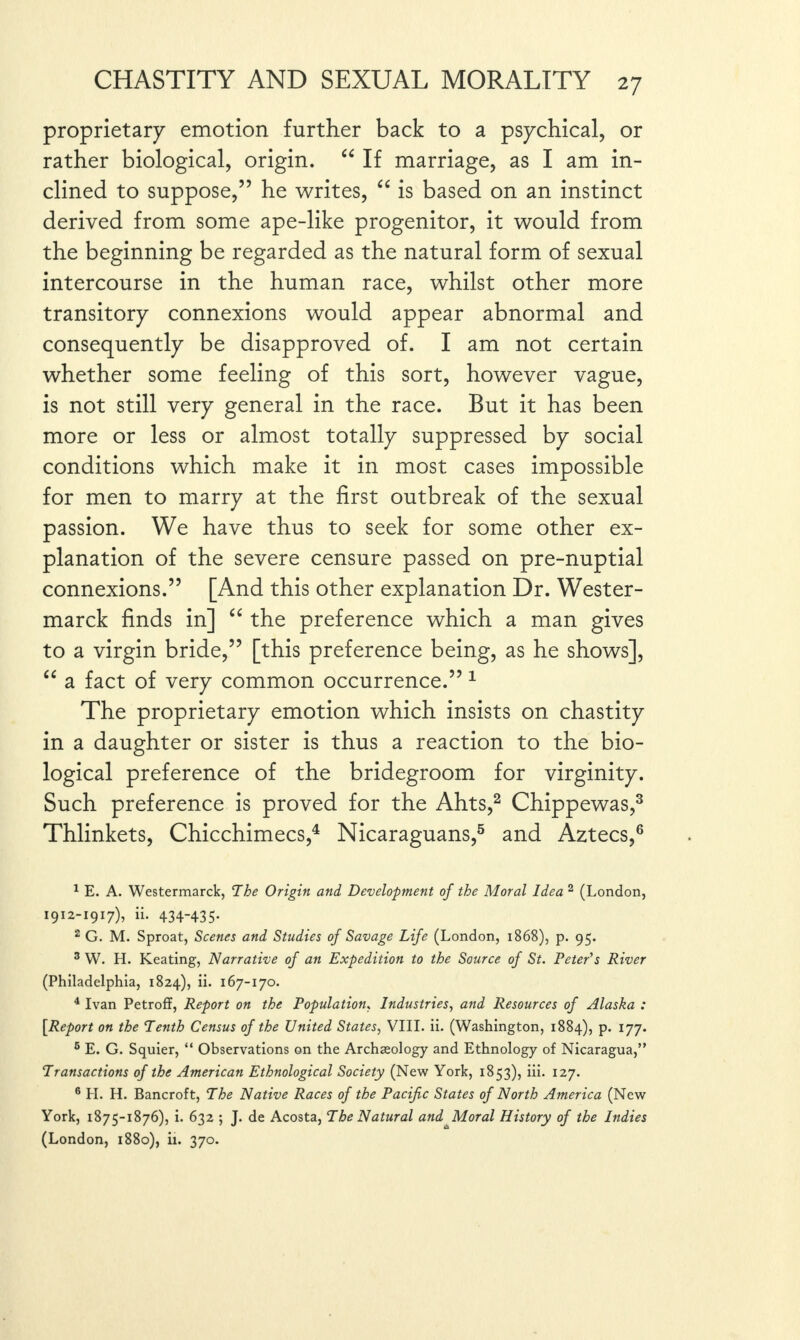 proprietary emotion further back to a psychical, or rather biological, origin. “ If marriage, as I am in¬ clined to suppose,” he writes, “ is based on an instinct derived from some ape-like progenitor, it would from the beginning be regarded as the natural form of sexual intercourse in the human race, whilst other more transitory connexions would appear abnormal and consequently be disapproved of. I am not certain whether some feeling of this sort, however vague, is not still very general in the race. But it has been more or less or almost totally suppressed by social conditions which make it in most cases impossible for men to marry at the first outbreak of the sexual passion. We have thus to seek for some other ex¬ planation of the severe censure passed on pre-nuptial connexions.” [And this other explanation Dr. Wester- marck finds in] “ the preference which a man gives to a virgin bride,” [this preference being, as he shows], “ a fact of very common occurrence.” 1 The proprietary emotion which insists on chastity in a daughter or sister is thus a reaction to the bio¬ logical preference of the bridegroom for virginity. Such preference is proved for the Ahts,2 Chippewas,3 Thlinkets, Chicchimecs,4 Nicaraguans,5 and Aztecs,6 1 E. A. Westermarck, The Origin and Development of the Moral Idea 2 (London, 1912-1917), ii. 434-435- 2 G. M. Sproat, Scenes and Studies of Savage Life (London, 1868), p. 95. 3 W. H. Keating, Narrative of an Expedition to the Source of St. Peter's River (Philadelphia, 1824), ii. 167-170. 4 Ivan Petroff, Report on the Population, Industries, and Resources of Alaska : [Report on the Tenth Census of the United States, VIII. ii. (Washington, 1884), p. 177. 5 E. G. Squier, “ Observations on the Archaeology and Ethnology of Nicaragua,” Transactions of the American Ethnological Society (New York, 1853), iii. 127. 6 PI. H. Bancroft, The Native Races of the Pacific States of North America (New York, 1875-1876), i. 632 ; J. de Acosta, The Natural andJAoral History of the Indies (London, 1880), ii. 370.