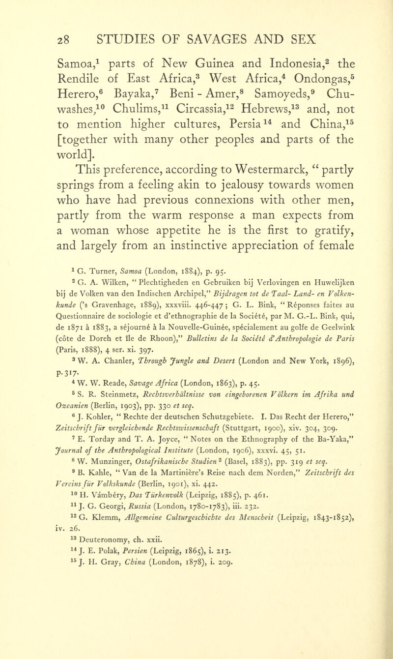 Samoa,1 parts of New Guinea and Indonesia,2 the Rendile of East Africa,3 West Africa,4 Ondongas,5 Herero,6 Bayaka,7 Beni - Amer,8 Samoyeds,9 Chu- washes/0 Chulims,11 Circassia,12 Hebrews,13 and, not to mention higher cultures, Persia14 and China,15 [together with many other peoples and parts of the world]. This preference, according to Westermarck, “ partly springs from a feeling akin to jealousy towards women who have had previous connexions with other men, partly from the warm response a man expects from a woman whose appetite he is the first to gratify, and largely from an instinctive appreciation of female 1 G. Turner, Samoa (London, 1884), p. 95. 2 G. A. Wilken, “ Plechtigheden en Gebruiken bij Verlovingen en Iluwelijken bij de Volken van den Indischen Archipel,” Bijdragen tot de Taal- Land- en Volken- kunde (’s Gravenhage, 1889), xxxviii. 446-447 ; G. L. Bink, “ Reponses faites au Questionnaire de sociologie et d’ethnographie de la Societe, par M. G.-L. Bink, qui, de 1871 a 1883, a sejourn6 & la Nouvelle-Guinee, specialement au golfe de Geelwink (cote de Doreh et lie de Rhoon),” Bulletins de la Societe d’Anthropologie de Paris (Paris, 1888), 4 ser. xi. 397. 3 W. A. Chanler, Through Jungle and Desert (London and New York, 1896), P-317- 4 W. W. Reade, Savage Africa (London, 1863), p. 45. 5 S. R. Steinmetz, Rechtsverhaltnisse von eingeborenen Vdikern im Afrika und Ozeanien (Berlin, 1903), pp. 330 et seq. 6 J. Kohler, “ Rechte der deutschen Schutzgebiete. I. Das Recht der Herero,” Zeitschrift fiir vergleichende Rechtszvissenschaft (Stuttgart, 1900), xiv. 304, 309. 7 E. Torday and T. A. Joyce, “ Notes on the Ethnography of the Ba-Yaka,” Journal of the Anthropological Institute (London, 1906), xxxvi. 45, 51. 8 W. Munzinger, Ostafrikanische Studien 2 (Basel, 1883), pp. 319 et seq. 9 B. Kahle, “ Van de la Martiniere’s Reise nach dem Norden,” Zeitschrift des Vcreins fiir Volkskunde (Berlin, 1901), xi. 442. 10 H. Vambery, Das Turkenvolk (Leipzig, 1885), p. 461. 11 J. G. Georgi, Russia (London, 1780-1783), iii. 232. 12 G. Klemm, Allgemeine Culturgeschichte des Mcnscheit (Leipzig, 1843-1852), iv. 26. 13 Deuteronomy, ch. xxii. 14 J. E. Polak, Persien (Leipzig, 1865), i. 213. 15 J. H. Gray, China (London, 1878), i. 209.