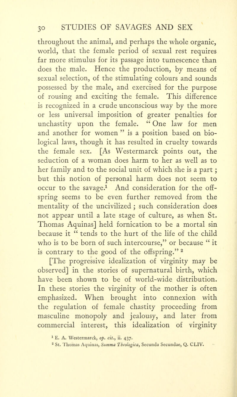 throughout the animal, and perhaps the whole organic, world, that the female period of sexual rest requires far more stimulus for its passage into tumescence than does the male. Hence the production, by means of sexual selection, of the stimulating colours and sounds possessed by the male, and exercised for the purpose of rousing and exciting the female. This difference is recognized in a crude unconscious way by the more or less universal imposition of greater penalties for unchastity upon the female. “ One law for men and another for women ” is a position based on bio¬ logical laws, though it has resulted in cruelty towards the female sex. [As Westermarck points out, the seduction of a woman does harm to her as well as to her family and to the social unit of which she is a part; but this notion of personal harm does not seem to occur to the savage.1 And consideration for the off¬ spring seems to be even further removed from the mentality of the uncivilized ; such consideration does not appear until a late stage of culture, as when St. Thomas Aquinas] held fornication to be a mortal sin because it “ tends to the hurt of the life of the child who is to be born of such intercourse,” or because “ it is contrary to the good of the offspring.” 2 [The progressive idealization of virginity may be observed] in the stories of supernatural birth, which have been shown to be of world-wide distribution. In these stories the virginity of the mother is often emphasized. When brought into connexion with the regulation of female chastity proceeding from masculine monopoly and jealousy, and later from commercial interest, this idealization of virginity 1 E. A. Westermarck, op. cit., ii. 437. 2 St. Thomas Aquinas, Summa Thcologica, Secunda Sccundae, Q. CLIV.