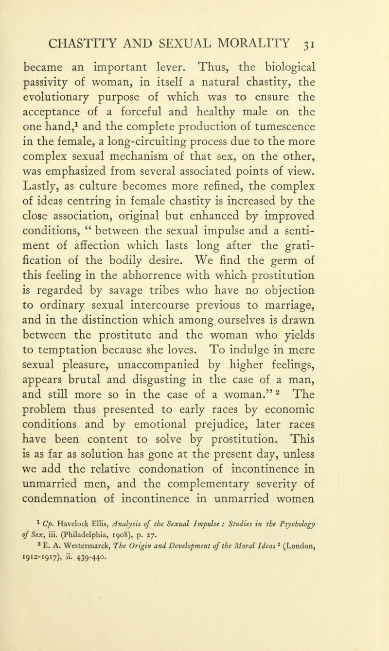 became an important lever. Thus, the biological passivity of woman, in itself a natural chastity, the evolutionary purpose of which was to ensure the acceptance of a forceful and healthy male on the one hand,1 and the complete production of tumescence in the female, a long-circuiting process due to the more complex sexual mechanism of that sex, on the other, was emphasized from several associated points of view. Lastly, as culture becomes more refined, the complex of ideas centring in female chastity is increased by the close association, original but enhanced by improved conditions, “ between the sexual impulse and a senti¬ ment of affection which lasts long after the grati¬ fication of the bodily desire. We find the germ of this feeling in the abhorrence with which prostitution is regarded by savage tribes who have no objection to ordinary sexual intercourse previous to marriage, and in the distinction which among ourselves is drawn between the prostitute and the woman who yields to temptation because she loves. To indulge in mere sexual pleasure, unaccompanied by higher feelings, appears brutal and disgusting in the case of a man, and still more so in the case of a woman.” 2 The problem thus presented to early races by economic conditions and by emotional prejudice, later races have been content to solve by prostitution. This is as far as solution has gone at the present day, unless we add the relative condonation of incontinence in unmarried men, and the complementary severity of condemnation of incontinence in unmarried women 1 Cp. Havelock Ellis, Analysis of the Sexual Impulse : Studies in the Psychology of Sex, iii. (Philadelphia, 1908), p. 27. 2 E. A. Westermarck, The Origin and Development of the Moral Ideas 2 (London, 1912-1917), ii. 439-440.
