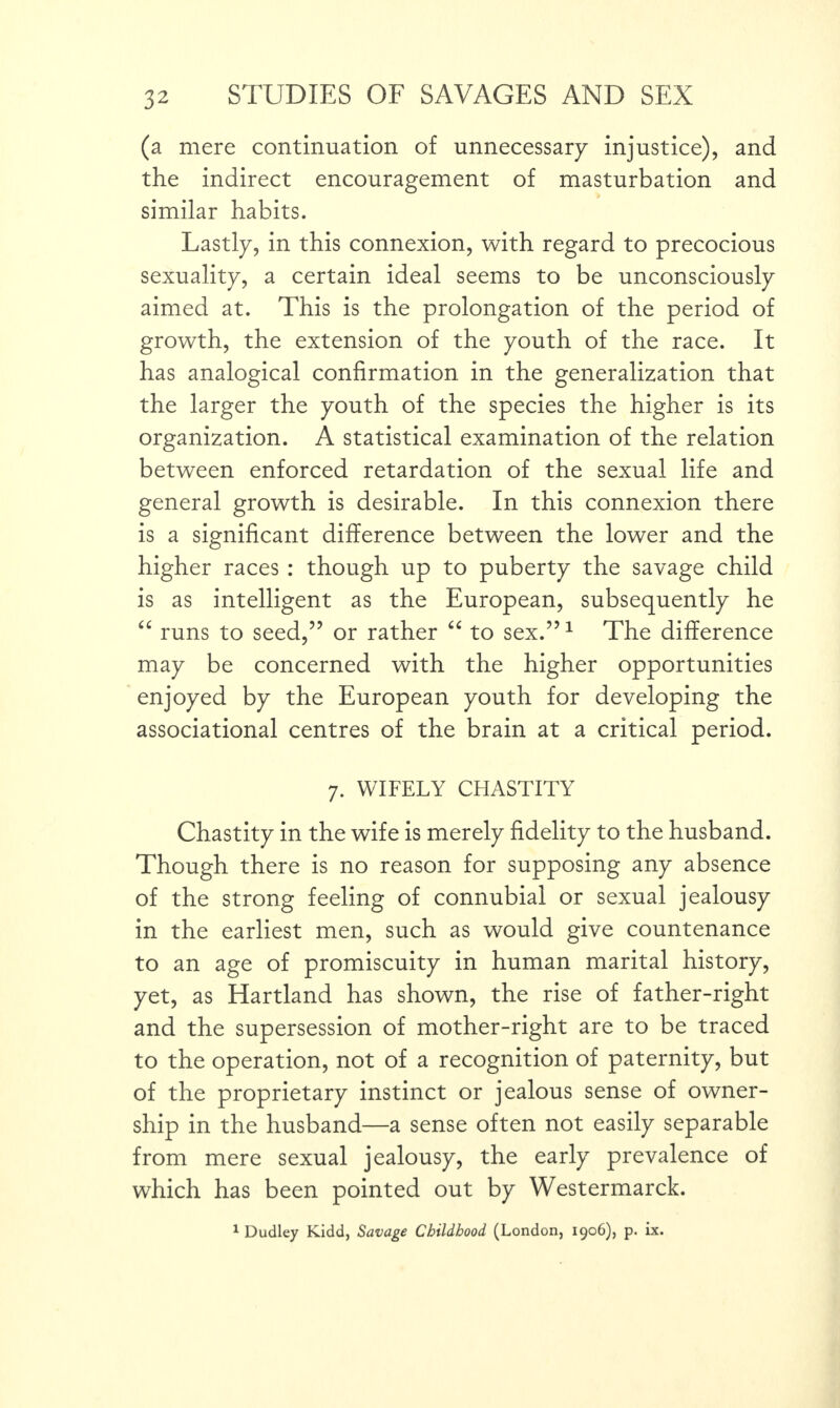 (a mere continuation of unnecessary injustice), and the indirect encouragement of masturbation and similar habits. Lastly, in this connexion, with regard to precocious sexuality, a certain ideal seems to be unconsciously aimed at. This is the prolongation of the period of growth, the extension of the youth of the race. It has analogical confirmation in the generalization that the larger the youth of the species the higher is its organization. A statistical examination of the relation between enforced retardation of the sexual life and general growth is desirable. In this connexion there is a significant difference between the lower and the higher races : though up to puberty the savage child is as intelligent as the European, subsequently he “ runs to seed,” or rather “ to sex.”1 The difference may be concerned with the higher opportunities enjoyed by the European youth for developing the associational centres of the brain at a critical period. 7. WIFELY CHASTITY Chastity in the wife is merely fidelity to the husband. Though there is no reason for supposing any absence of the strong feeling of connubial or sexual jealousy in the earliest men, such as would give countenance to an age of promiscuity in human marital history, yet, as Hartland has shown, the rise of father-right and the supersession of mother-right are to be traced to the operation, not of a recognition of paternity, but of the proprietary instinct or jealous sense of owner¬ ship in the husband—a sense often not easily separable from mere sexual jealousy, the early prevalence of which has been pointed out by Westermarck. 1 Dudley Kidd, Savage Childhood (London, 1906), p. ix.