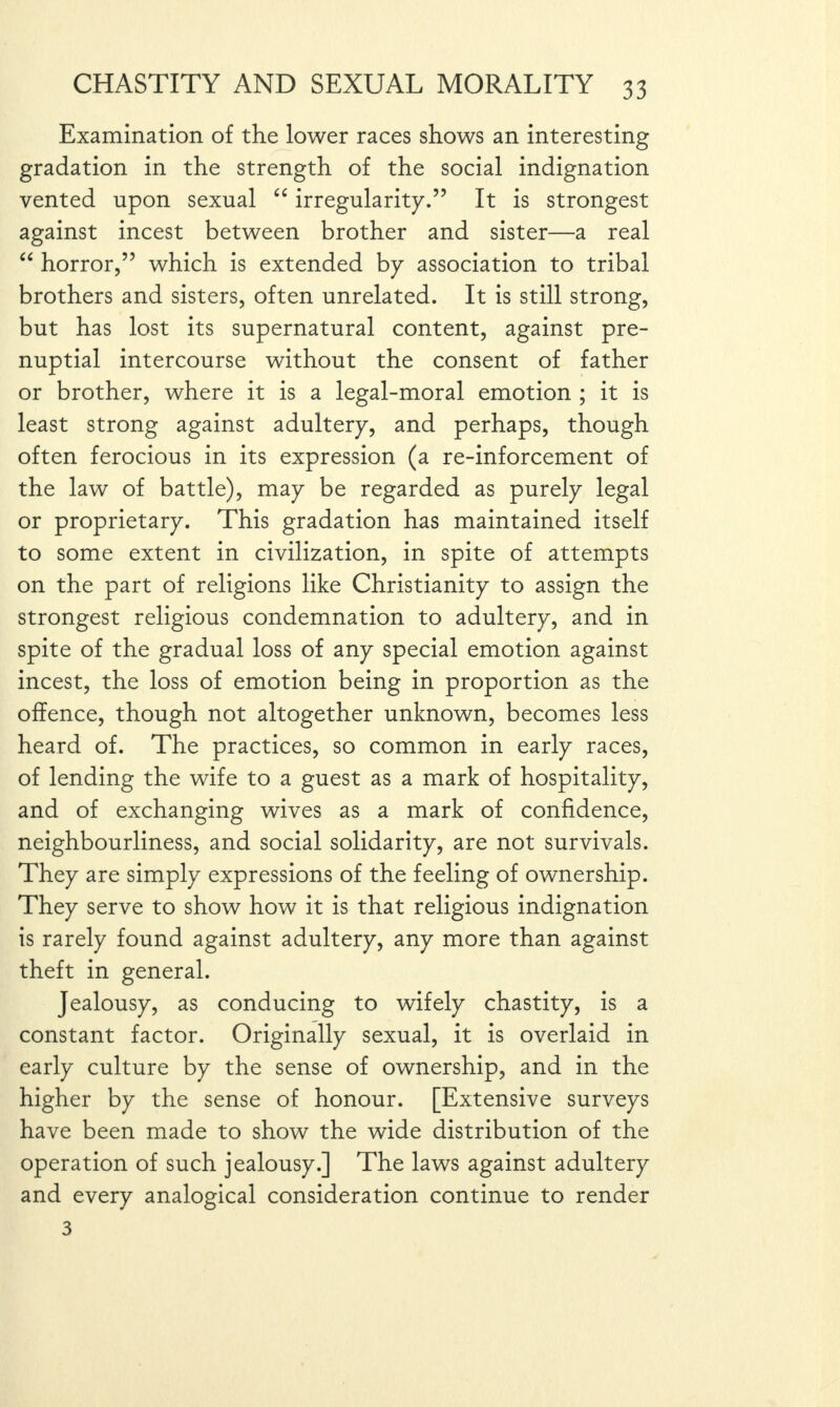 Examination of the lower races shows an interesting gradation in the strength of the social indignation vented upon sexual “ irregularity.” It is strongest against incest between brother and sister—a real “ horror,” which is extended by association to tribal brothers and sisters, often unrelated. It is still strong, but has lost its supernatural content, against pre¬ nuptial intercourse without the consent of father or brother, where it is a legal-moral emotion ; it is least strong against adultery, and perhaps, though often ferocious in its expression (a re-inforcement of the law of battle), may be regarded as purely legal or proprietary. This gradation has maintained itself to some extent in civilization, in spite of attempts on the part of religions like Christianity to assign the strongest religious condemnation to adultery, and in spite of the gradual loss of any special emotion against incest, the loss of emotion being in proportion as the offence, though not altogether unknown, becomes less heard of. The practices, so common in early races, of lending the wife to a guest as a mark of hospitality, and of exchanging wives as a mark of confidence, neighbourliness, and social solidarity, are not survivals. They are simply expressions of the feeling of ownership. They serve to show how it is that religious indignation is rarely found against adultery, any more than against theft in general. Jealousy, as conducing to wifely chastity, is a constant factor. Originally sexual, it is overlaid in early culture by the sense of ownership, and in the higher by the sense of honour. [Extensive surveys have been made to show the wide distribution of the operation of such jealousy.] The laws against adultery and every analogical consideration continue to render 3
