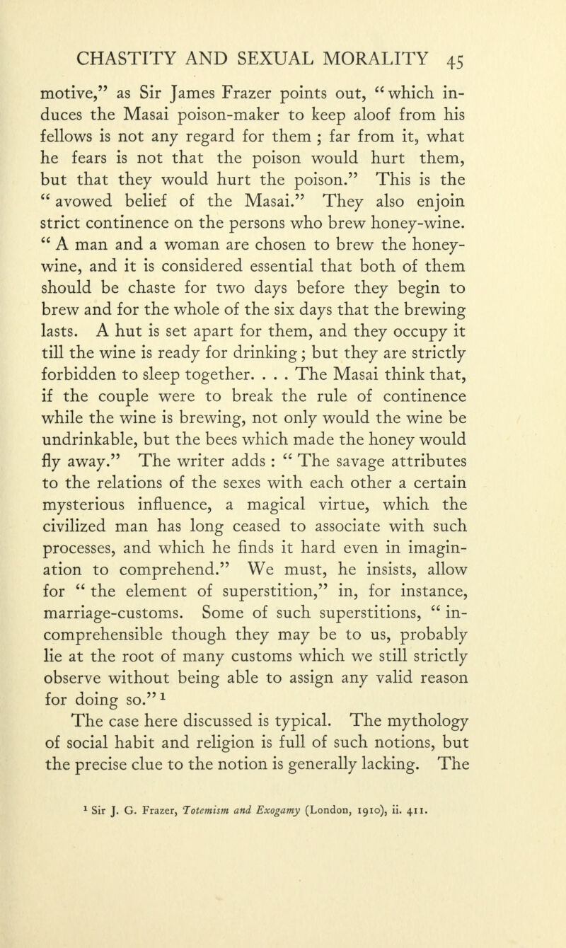 motive,” as Sir James Frazer points out, “ which in¬ duces the Masai poison-maker to keep aloof from his fellows is not any regard for them ; far from it, what he fears is not that the poison would hurt them, but that they would hurt the poison.” This is the “ avowed belief of the Masai.” They also enjoin strict continence on the persons who brew honey-wine. “ A man and a woman are chosen to brew the honey- wine, and it is considered essential that both of them should be chaste for two days before they begin to brew and for the whole of the six days that the brewing lasts. A hut is set apart for them, and they occupy it till the wine is ready for drinking; but they are strictly forbidden to sleep together. . . . The Masai think that, if the couple were to break the rule of continence while the wine is brewing, not only w7ould the wine be undrinkable, but the bees which made the honey would fly away.” The writer adds : “ The savage attributes to the relations of the sexes with each other a certain mysterious influence, a magical virtue, which the civilized man has long ceased to associate with such processes, and which he finds it hard even in imagin¬ ation to comprehend.” We must, he insists, allow for “ the element of superstition,” in, for instance, marriage-customs. Some of such superstitions, “ in¬ comprehensible though they may be to us, probably lie at the root of many customs which we still strictly observe without being able to assign any valid reason for doing so.” 1 The case here discussed is typical. The mythology of social habit and religion is full of such notions, but the precise clue to the notion is generally lacking. The 1 Sir J. G. Frazer, Totemism and Exogamy (London, 1910), ii. 411.