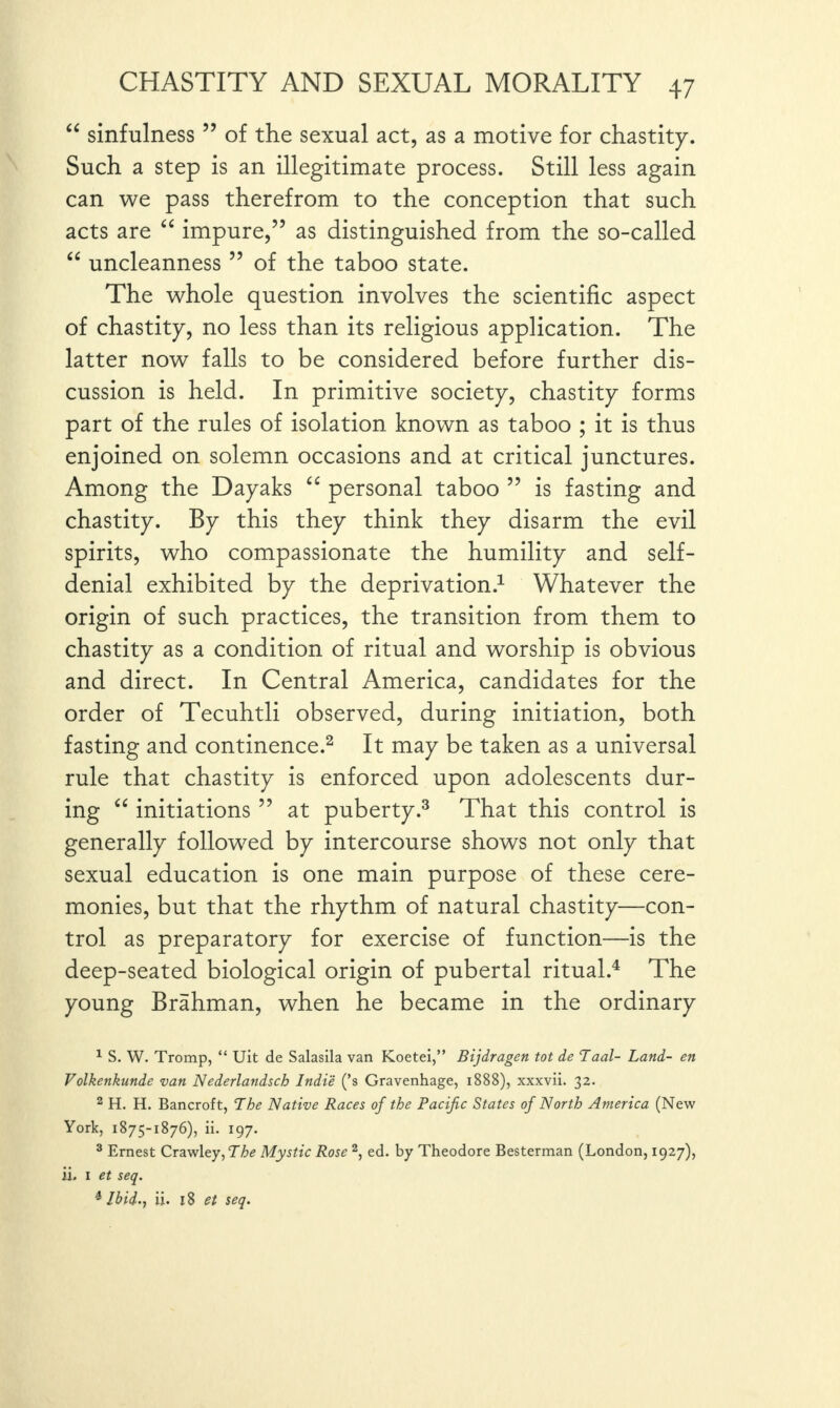 “ sinfulness55 of the sexual act, as a motive for chastity. Such a step is an illegitimate process. Still less again can we pass therefrom to the conception that such acts are “ impure,” as distinguished from the so-called “ uncleanness ” of the taboo state. The whole question involves the scientific aspect of chastity, no less than its religious application. The latter now falls to be considered before further dis¬ cussion is held. In primitive society, chastity forms part of the rules of isolation known as taboo ; it is thus enjoined on solemn occasions and at critical junctures. Among the Dayaks “ personal taboo ” is fasting and chastity. By this they think they disarm the evil spirits, who compassionate the humility and self- denial exhibited by the deprivation.1 Whatever the origin of such practices, the transition from them to chastity as a condition of ritual and worship is obvious and direct. In Central America, candidates for the order of Tecuhtli observed, during initiation, both fasting and continence.2 It may be taken as a universal rule that chastity is enforced upon adolescents dur¬ ing “ initiations ” at puberty.3 That this control is generally followed by intercourse shows not only that sexual education is one main purpose of these cere¬ monies, but that the rhythm of natural chastity—con¬ trol as preparatory for exercise of function—is the deep-seated biological origin of pubertal ritual.4 The young Brahman, when he became in the ordinary 1 S. W. Tromp, “ Uit de Salasila van Koetei,” Bijdragen tot de Taal- Land- en Volkenkunde van Nederlandscb Indie (’s Gravenhage, 1888), xxxvii. 32. 2 H. H. Bancroft, The Native Races of the Pacific States of North America (New York, 1875-1876), ii. 197. 3 Ernest Crawley, The Mystic Rose 2, ed. by Theodore Besterman (London, 1927), ii. 1 et seq. 4 Ibid., ii. 18 et seq.