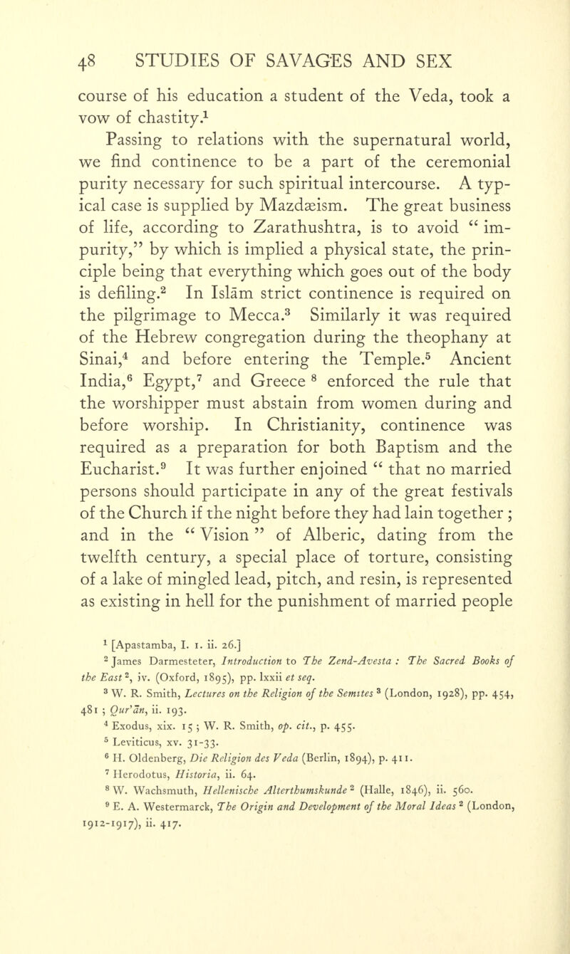 course of his education a student of the Veda, took a vow of chastity.1 Passing to relations with the supernatural world, we find continence to be a part of the ceremonial purity necessary for such spiritual intercourse. A typ¬ ical case is supplied by Mazdasism. The great business of life, according to Zarathushtra, is to avoid “ im¬ purity,” by which is implied a physical state, the prin¬ ciple being that everything which goes out of the body is defiling.2 In Islam strict continence is required on the pilgrimage to Mecca.3 Similarly it was required of the Hebrew congregation during the theophany at Sinai,4 and before entering the Temple.5 Ancient India,6 Egypt,7 and Greece 8 enforced the rule that the worshipper must abstain from women during and before worship. In Christianity, continence was required as a preparation for both Baptism and the Eucharist.9 It was further enjoined “ that no married persons should participate in any of the great festivals of the Church if the night before they had lain together ; and in the “ Vision ” of Alberic, dating from the twelfth century, a special place of torture, consisting of a lake of mingled lead, pitch, and resin, is represented as existing in hell for the punishment of married people 1 [Apastamba, I. i. ii. 26.] 2 James Darmesteter, Introduction to The Zend-Avesta : The Sacred Books of the East2, iv. (Oxford, 1895), pp. Ixxii et seq. 3 W. R. Smith, Lectures on the Religion of the Semites 3 (London, 1928), pp. 454, 481 ; Qur'an, ii. 193. 4 Exodus, xix. 15 ; W. R. Smith, op. cit., p. 455. 5 Leviticus, xv. 31-33. 6 H. Oldenberg, Die Religion des Veda (Berlin, 1894), p. 411. 7 Herodotus, Historia, ii. 64. 8 W. Wachsmutb, Hellenische Alterthumskunde 2 (Halle, 1846), ii. 560. 9 E. A. Westermarck, The Origin and Development of the Moral Ideas 2 (London, 1912-1917), ii. 417.