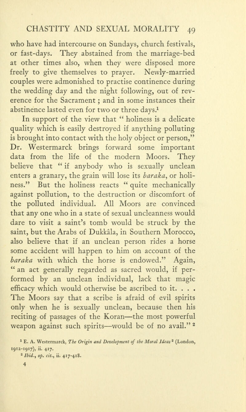 who have had intercourse on Sundays, church festivals, or fast-days. They abstained from the marriage-bed at other times also, when they were disposed more freely to give themselves to prayer. Newly-married couples were admonished to practise continence during the wedding day and the night following, out of rev¬ erence for the Sacrament; and in some instances their abstinence lasted even for two or three days.1 In support of the view that “ holiness is a delicate quality which is easily destroyed if anything polluting is brought into contact with the holy object or person,” Dr. Westermarck brings forward some important data from the life of the modern Moors. They believe that “ if anybody who is sexually unclean enters a granary, the grain will lose its baraka, or holi¬ ness.” But the holiness reacts “ quite mechanically against pollution, to the destruction or discomfort of the polluted individual. All Moors are convinced that any one who in a state of sexual uncleanness would dare to visit a saint’s tomb would be struck by the saint, but the Arabs of Dukkala, in Southern Morocco, also believe that if an unclean person rides a horse some accident will happen to him on account of the baraka with which the horse is endowed.” Again, “ an act generally regarded as sacred would, if per¬ formed by an unclean individual, lack that magic efficacy which would otherwise be ascribed to it. . . . The Moors say that a scribe is afraid of evil spirits only when he is sexually unclean, because then his reciting of passages of the Koran—the most powerful weapon against such spirits—would be of no avail.” 2 1 E. A. Westermarck, The Origin and Development of the Moral Ideas 2 (London, I9I2-I91/), ii. 417. 2 Ibid.) op. citii. 417-41S. 4