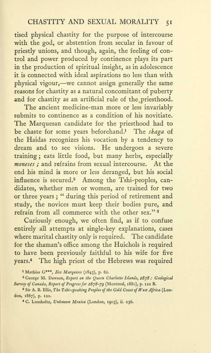 tised physical chastity for the purpose of intercourse with the god, or abstention from secular in favour of priestly unions, and though, again, the feeling of con¬ trol and power produced by continence plays its part in the production of spiritual insight, as in adolescence it is connected with ideal aspirations no less than with physical vigour,—we cannot assign generally the same reasons for chastity as a natural concomitant of puberty and for chastity as an artificial rule of the priesthood. The ancient medicine-man more or less invariably submits to continence as a condition of his novitiate. The Marquesan candidate for the priesthood had to be chaste for some years beforehand.1 The skaga of the Haidas recognizes his vocation by a tendency to dream and to see visions. He undergoes a severe training ; eats little food, but many herbs, especially moneses ; and refrains from sexual intercourse. At the end his mind is more or less deranged, but his social influence is secured.2 Among the Tshi-peoples, can¬ didates, whether men or women, are trained for two or three years ; “ during this period of retirement and study, the novices must keep their bodies pure, and refrain from all commerce with the other sex.” 3 Curiously enough, we often find, as if to confuse entirely all attempts at single-key explanations, cases where marital chastity only is required. The candidate for the shaman’s office among the Huichols is required to have been previously faithful to his wife for five years.4 The high priest of the Hebrews was required 1 Mathias G***, lies Marquises (1843), p. 62. 2 George M. Dawson, Report on the Queen Charlotte Islands, l8j8 : Geological Survey of Canada, Report of Progress for l8j8-jg (Montreal, 1880), p. 122 B. 3 Sir A. B. Ellis, The Tshi-speaking Peoples of the Gold Coast of West Africa (Lon¬ don, 1887), p. 120. 4 C. Lumholtz, Unknown Mexico (London, 1903), ii. 236.
