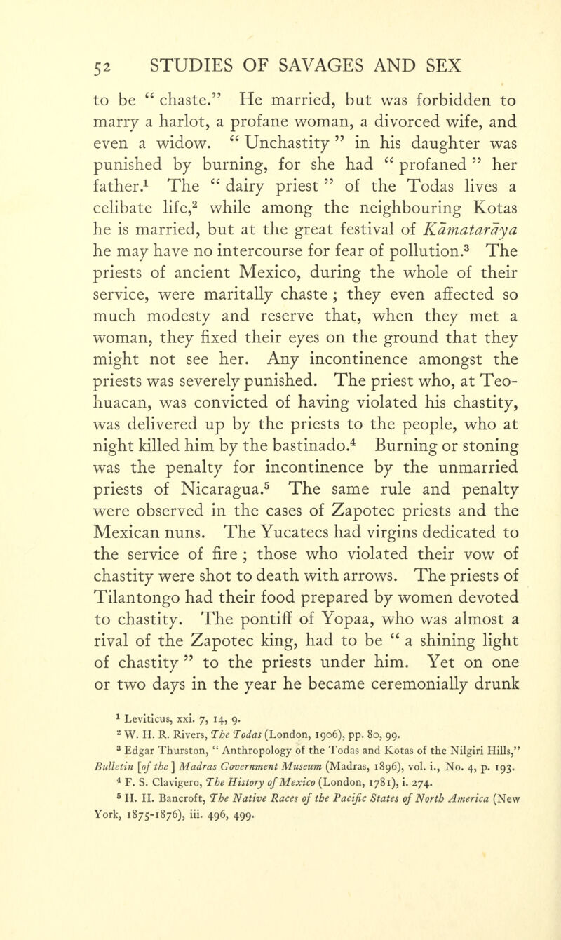 to be “ chaste.” He married, but was forbidden to marry a harlot, a profane woman, a divorced wife, and even a widow. “ Unchastity ” in his daughter was punished by burning, for she had “ profaned ” her father.1 The “ dairy priest ” of the Todas lives a celibate life,2 while among the neighbouring Kotas he is married, but at the great festival of Kamataraya he may have no intercourse for fear of pollution.3 The priests of ancient Mexico, during the whole of their service, were maritally chaste ; they even affected so much modesty and reserve that, when they met a woman, they fixed their eyes on the ground that they might not see her. Any incontinence amongst the priests was severely punished. The priest who, at Teo- huacan, was convicted of having violated his chastity, was delivered up by the priests to the people, who at night killed him by the bastinado.4 Burning or stoning was the penalty for incontinence by the unmarried priests of Nicaragua.5 The same rule and penalty were observed in the cases of Zapotec priests and the Mexican nuns. The Yucatecs had virgins dedicated to the service of fire ; those who violated their vow of chastity were shot to death with arrows. The priests of Tilantongo had their food prepared by women devoted to chastity. The pontiff of Yopaa, who was almost a rival of the Zapotec king, had to be “ a shining light of chastity ” to the priests under him. Yet on one or two days in the year he became ceremonially drunk 1 Leviticus, xxi. 7, 14, 9. 2 W. H. R. Rivers, The Todas (London, 1906), pp. 80, 99. 3 Edgar Thurston, “ Anthropology of the Todas and Kotas of the Nilgiri Hills,” Bulletin [of the ] Madras Government Museum (Madras, 1896), vol. i., No. 4, p. 193. 4 F. S. Clavigero, The History of Mexico (London, 1781), i. 274. 6 H. H. Bancroft, The Native Races of the Pacific States of North America (New York, 1875-1876), iii. 496, 499.