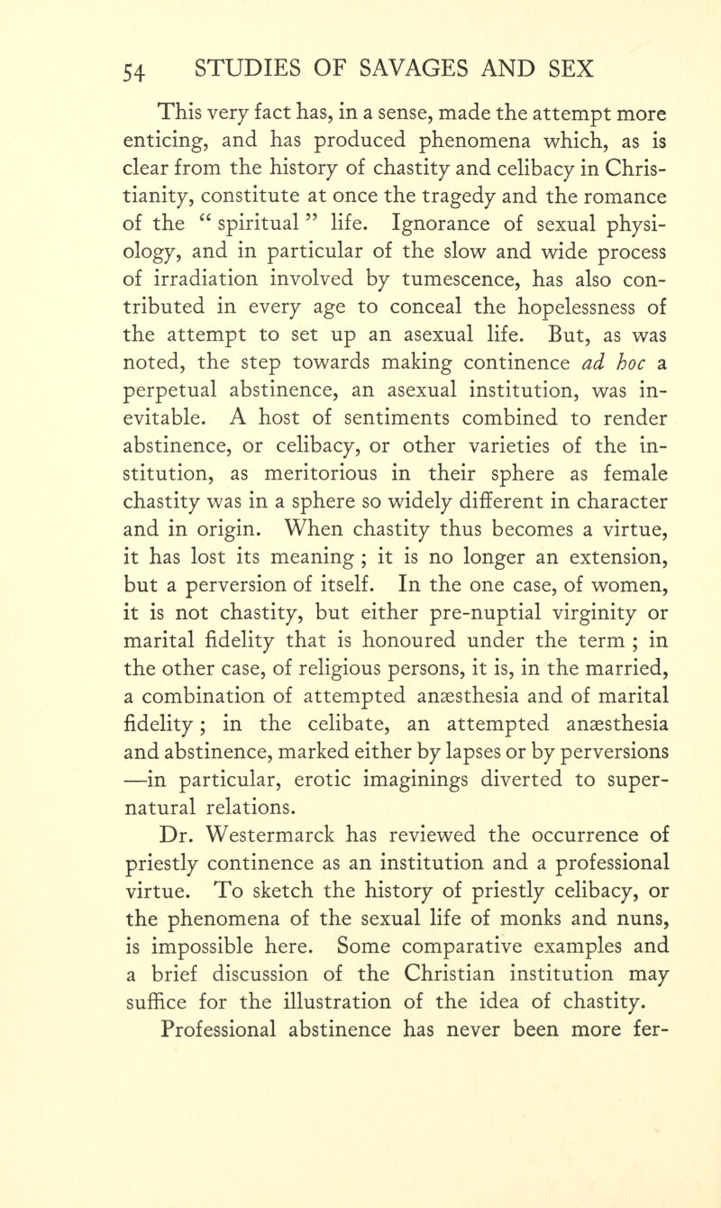 This very fact has, in a sense, made the attempt more enticing, and has produced phenomena which, as is clear from the history of chastity and celibacy in Chris¬ tianity, constitute at once the tragedy and the romance of the “ spiritual ” life. Ignorance of sexual physi¬ ology, and in particular of the slow and wide process of irradiation involved by tumescence, has also con¬ tributed in every age to conceal the hopelessness of the attempt to set up an asexual life. But, as was noted, the step towards making continence ad hoc a perpetual abstinence, an asexual institution, was in¬ evitable. A host of sentiments combined to render abstinence, or celibacy, or other varieties of the in¬ stitution, as meritorious in their sphere as female chastity was in a sphere so widely different in character and in origin. When chastity thus becomes a virtue, it has lost its meaning ; it is no longer an extension, but a perversion of itself. In the one case, of women, it is not chastity, but either pre-nuptial virginity or marital fidelity that is honoured under the term ; in the other case, of religious persons, it is, in the married, a combination of attempted anaesthesia and of marital fidelity; in the celibate, an attempted anaesthesia and abstinence, marked either by lapses or by perversions —in particular, erotic imaginings diverted to super¬ natural relations. Dr. Westermarck has reviewed the occurrence of priestly continence as an institution and a professional virtue. To sketch the history of priestly celibacy, or the phenomena of the sexual life of monks and nuns, is impossible here. Some comparative examples and a brief discussion of the Christian institution may suffice for the illustration of the idea of chastity. Professional abstinence has never been more fer-