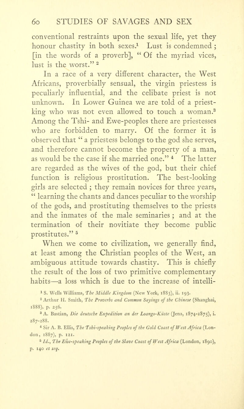 conventional restraints upon the sexual life, yet they honour chastity in both sexes.1 Lust is condemned ; [in the words of a proverb], “ Of the myriad vices, lust is the worst.” 2 In a race of a very different character, the West Africans, proverbially sensual, the virgin priestess is peculiarly influential, and the celibate priest is not unknown. In Lower Guinea we are told of a priest- king who was not even allowed to touch a woman.3 Among the Tshi- and Ewe-peoples there are priestesses wTho are forbidden to marry. Of the former it is observed that “ a priestess belongs to the god she serves, and therefore cannot become the property of a man, as would be the case if she married one.” 4 The latter are regarded as the wives of the god, but their chief function is religious prostitution. The best-looking girls are selected ; they remain novices for three years, “ learning the chants and dances peculiar to the worship of the gods, and prostituting themselves to the priests and the inmates of the male seminaries; and at the termination of their novitiate they become public prostitutes.” 5 When we come to civilization, we generally find, at least among the Christian peoples of the West, an ambiguous attitude towards chastity. This is chiefly the result of the loss of two primitive complementary habits—a loss which is due to the increase of intelli- 1 S. Wells Williams, The Middle Kingdom (New York, 1883), ii. 193. 2 Arthur H. Smith, The Proverbs and Common Sayings of the Chinese (Shanghai, 1888), p. 256. 3 A. Bastian, Die deutsche Expedition an der Loango-Kiiste (Jena, 1874-1875), i. 287-288. 4 Sir A. B. Ellis, The Tshi-speaking Peoples of the Gold Coast of West Africa (Lon¬ don, 1887), p. 121. 6 Id., The Ewe-speaking Peoples of the Slave Coast of West Africa (London, 1890), p. 140 et seq.