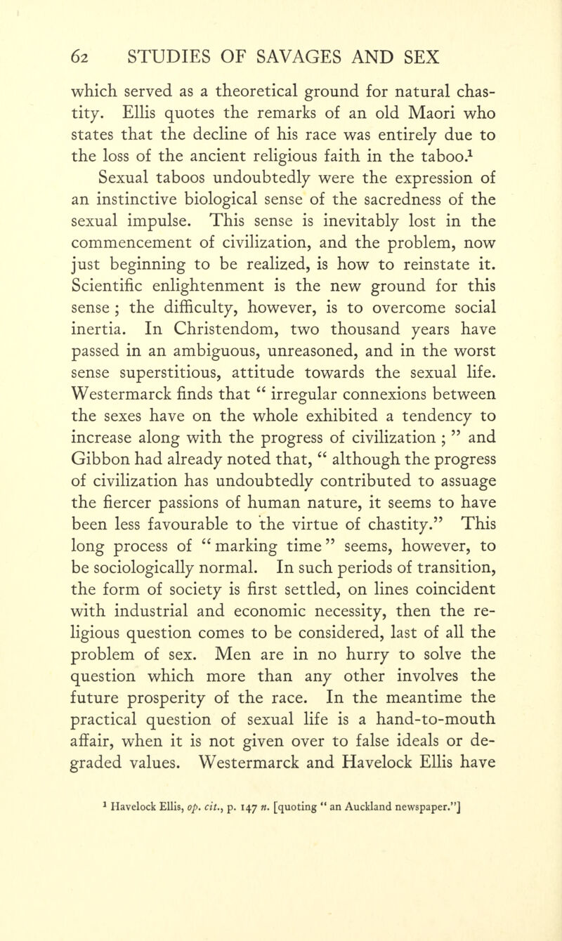 which served as a theoretical ground for natural chas¬ tity. Ellis quotes the remarks of an old Maori who states that the decline of his race was entirely due to the loss of the ancient religious faith in the taboo.1 Sexual taboos undoubtedly were the expression of an instinctive biological sense of the sacredness of the sexual impulse. This sense is inevitably lost in the commencement of civilization, and the problem, now just beginning to be realized, is how to reinstate it. Scientific enlightenment is the new ground for this sense ; the difficulty, however, is to overcome social inertia. In Christendom, two thousand years have passed in an ambiguous, unreasoned, and in the worst sense superstitious, attitude towards the sexual life. Westermarck finds that “ irregular connexions between the sexes have on the whole exhibited a tendency to increase along with the progress of civilization ; 55 and Gibbon had already noted that, “ although the progress of civilization has undoubtedly contributed to assuage the fiercer passions of human nature, it seems to have been less favourable to the virtue of chastity.57 This long process of “ marking time55 seems, however, to be sociologically normal. In such periods of transition, the form of society is first settled, on lines coincident with industrial and economic necessity, then the re¬ ligious question comes to be considered, last of all the problem of sex. Men are in no hurry to solve the question which more than any other involves the future prosperity of the race. In the meantime the practical question of sexual life is a hand-to-mouth affair, when it is not given over to false ideals or de¬ graded values. Westermarck and Havelock Ellis have 1 Havelock Ellis, op. citp. 147 n. [quoting “ an Auckland newspaper.”]