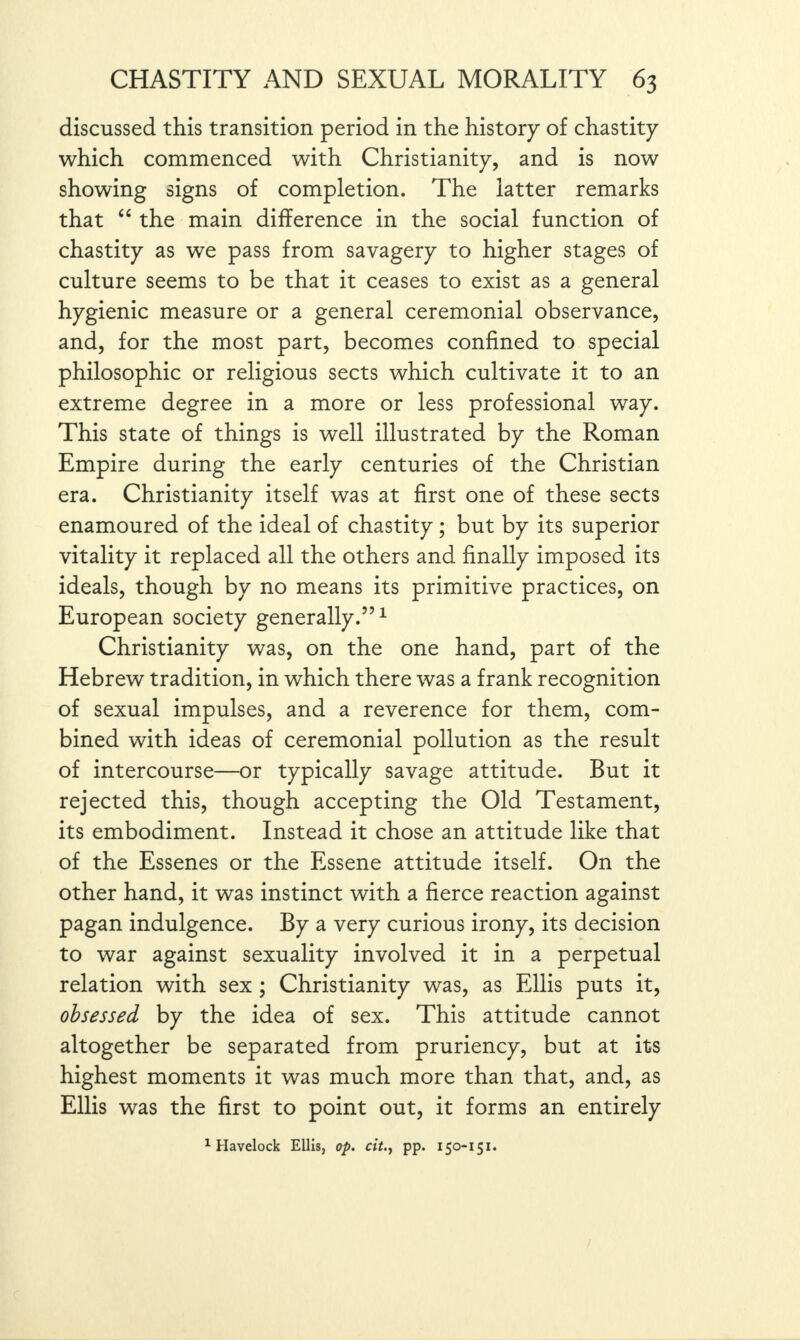 discussed this transition period in the history of chastity which commenced with Christianity, and is now showing signs of completion. The latter remarks that “ the main difference in the social function of chastity as we pass from savagery to higher stages of culture seems to be that it ceases to exist as a general hygienic measure or a general ceremonial observance, and, for the most part, becomes confined to special philosophic or religious sects which cultivate it to an extreme degree in a more or less professional way. This state of things is well illustrated by the Roman Empire during the early centuries of the Christian era. Christianity itself was at first one of these sects enamoured of the ideal of chastity ; but by its superior vitality it replaced all the others and finally imposed its ideals, though by no means its primitive practices, on European society generally.”1 Christianity was, on the one hand, part of the Hebrew tradition, in which there was a frank recognition of sexual impulses, and a reverence for them, com¬ bined with ideas of ceremonial pollution as the result of intercourse—or typically savage attitude. But it rejected this, though accepting the Old Testament, its embodiment. Instead it chose an attitude like that of the Essenes or the Essene attitude itself. On the other hand, it was instinct with a fierce reaction against pagan indulgence. By a very curious irony, its decision to war against sexuality involved it in a perpetual relation with sex ; Christianity was, as Ellis puts it, obsessed by the idea of sex. This attitude cannot altogether be separated from pruriency, but at its highest moments it was much more than that, and, as Ellis was the first to point out, it forms an entirely 1 Havelock Ellis, op. citpp. i50-151.