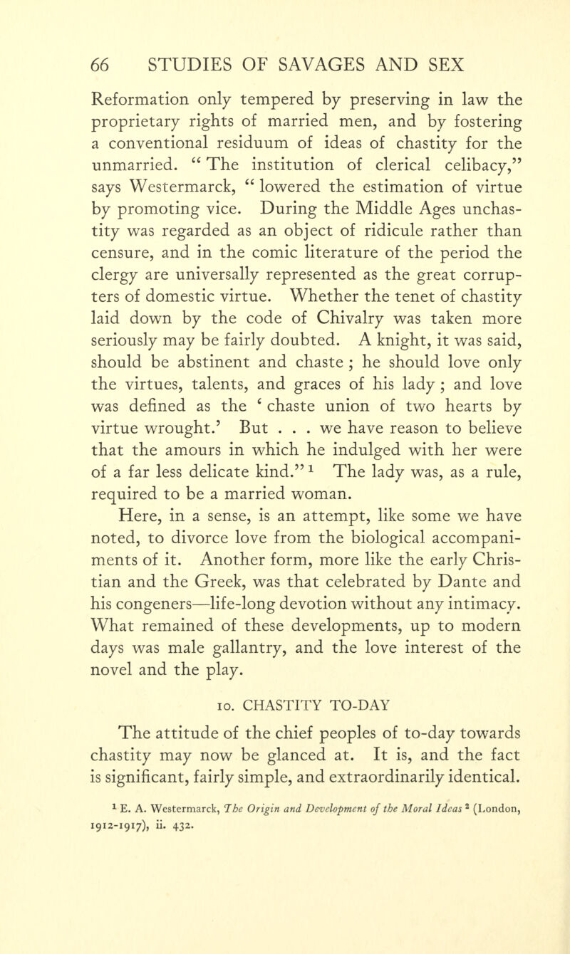 Reformation only tempered by preserving in law the proprietary rights of married men, and by fostering a conventional residuum of ideas of chastity for the unmarried. “ The institution of clerical celibacy,” says Westermarck, “ lowered the estimation of virtue by promoting vice. During the Middle Ages unchas¬ tity was regarded as an object of ridicule rather than censure, and in the comic literature of the period the clergy are universally represented as the great corrup¬ ters of domestic virtue. Whether the tenet of chastity laid down by the code of Chivalry was taken more seriously may be fairly doubted. A knight, it was said, should be abstinent and chaste ; he should love only the virtues, talents, and graces of his lady ; and love was defined as the c chaste union of two hearts by virtue wrought.’ But . . . we have reason to believe that the amours in which he indulged with her were of a far less delicate kind.” 1 The lady was, as a rule, required to be a married woman. Here, in a sense, is an attempt, like some we have noted, to divorce love from the biological accompani¬ ments of it. Another form, more like the early Chris¬ tian and the Greek, was that celebrated by Dante and his congeners—life-long devotion without any intimacy. What remained of these developments, up to modern days was male gallantry, and the love interest of the novel and the play. io. CHASTITY TO-DAY The attitude of the chief peoples of to-day towards chastity may now be glanced at. It is, and the fact is significant, fairly simple, and extraordinarily identical. 1 E. A. Westermarck, The Origin and Development of the Moral Ideas 2 (London, 1912-1917), ii. 432.