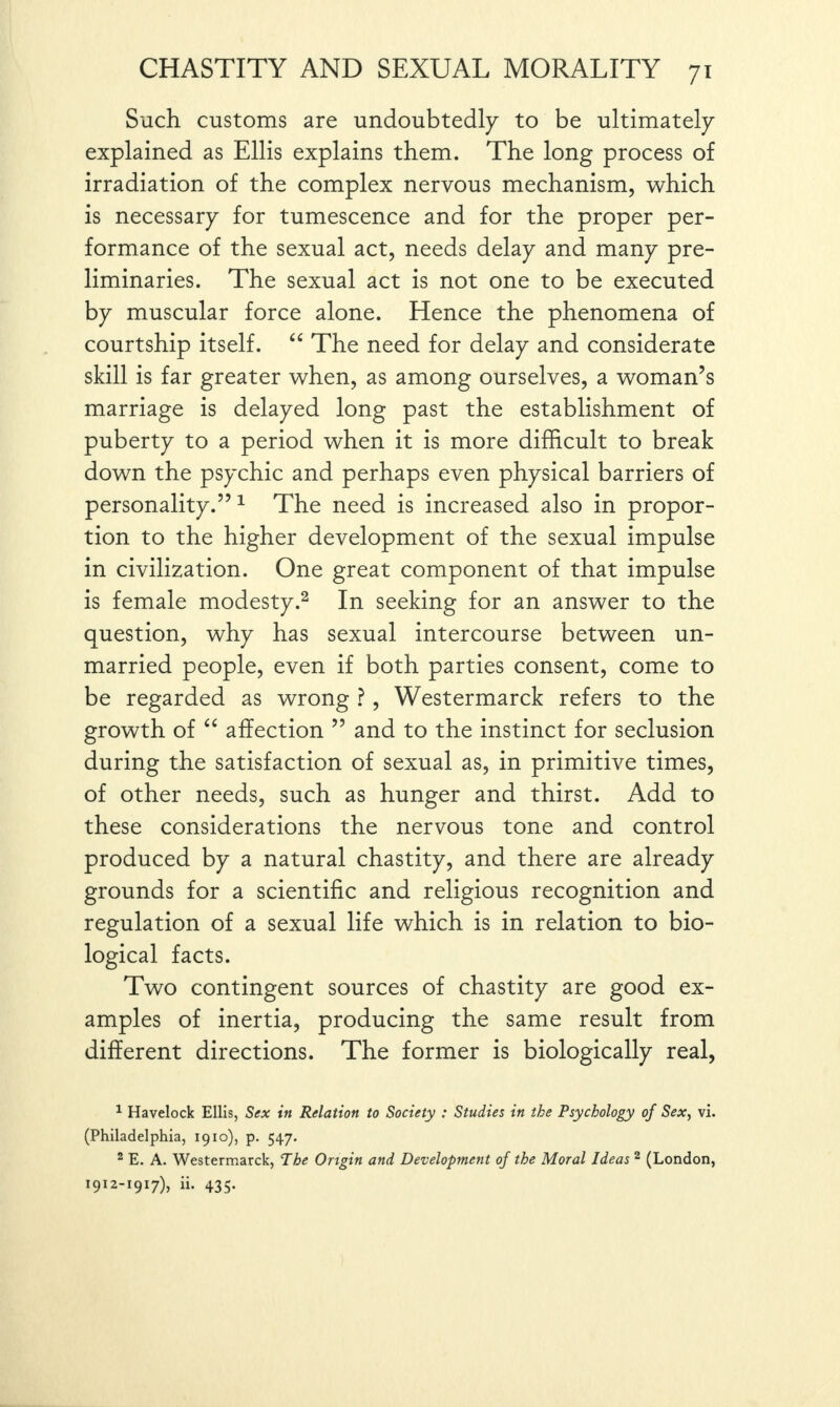 Such customs are undoubtedly to be ultimately explained as Ellis explains them. The long process of irradiation of the complex nervous mechanism, which is necessary for tumescence and for the proper per¬ formance of the sexual act, needs delay and many pre¬ liminaries. The sexual act is not one to be executed by muscular force alone. Hence the phenomena of courtship itself. “ The need for delay and considerate skill is far greater when, as among ourselves, a woman’s marriage is delayed long past the establishment of puberty to a period when it is more difficult to break down the psychic and perhaps even physical barriers of personality.”1 The need is increased also in propor¬ tion to the higher development of the sexual impulse in civilization. One great component of that impulse is female modesty.2 In seeking for an answer to the question, why has sexual intercourse between un¬ married people, even if both parties consent, come to be regarded as wrong ?, Westermarck refers to the growth of “ affection ” and to the instinct for seclusion during the satisfaction of sexual as, in primitive times, of other needs, such as hunger and thirst. Add to these considerations the nervous tone and control produced by a natural chastity, and there are already grounds for a scientific and religious recognition and regulation of a sexual life which is in relation to bio¬ logical facts. Two contingent sources of chastity are good ex¬ amples of inertia, producing the same result from different directions. The former is biologically real, 1 Havelock Ellis, Sex in Relation to Society : Studies in the Psychology of Sex, vi. (Philadelphia, 1910), p. 547. 2 E. A. Westermarck, The Origin and Development of the Moral Ideas 2 (London, 1912-1917), ii. 435.