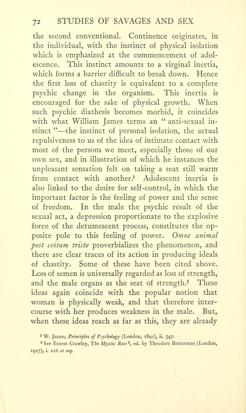 the second conventional. Continence originates, in the individual, with the instinct of physical isolation which is emphasized at the commencement of adol¬ escence. This instinct amounts to a virginal inertia, which forms a barrier difficult to break down. Hence the first loss of chastity is equivalent to a complete psychic change in the organism. This inertia is encouraged for the sake of physical growth. When such psychic diathesis becomes morbid, it coincides with what William James terms an “ anti-sexual in¬ stinct ”—the instinct of personal isolation, the actual repulsiveness to us of the idea of intimate contact with most of the persons we meet, especially those of our own sex, and in illustration of which he instances the unpleasant sensation felt on taking a seat still warm from contact with another.1 Adolescent inertia is also linked to the desire for self-control, in which the important factor is the feeling of power and the sense of freedom. In the male the psychic result of the sexual act, a depression proportionate to the explosive force of the detumescent process, constitutes the op¬ posite pole to this feeling of power. Omne animal post coitum triste proverbializes the phenomenon, and there are clear traces of its action in producing ideals of chastity. Some of these have been cited above. Loss of semen is universally regarded as loss of strength, and the male organs as the seat of strength.2 These ideas again coincide with the popular notion that woman is physically weak, and that therefore inter¬ course with her produces weakness in the male. But, when these ideas reach as far as this, they are already 1 W. James, Principles of Psychology (London, 1891), ii. 347. 2 See Ernest Crawley, The Mystic Rose2, ed. by Theodore Besterman (London, 1927), i. 226 et seq.