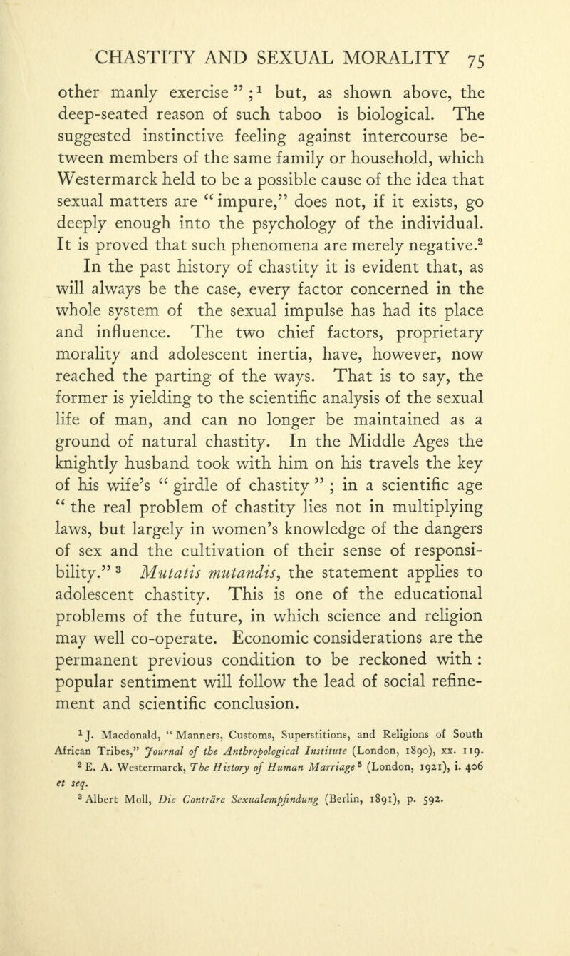 other manly exercise ” ;1 but, as shown above, the deep-seated reason of such taboo is biological. The suggested instinctive feeling against intercourse be¬ tween members of the same family or household, which Westermarck held to be a possible cause of the idea that sexual matters are “ impure,51 does not, if it exists, go deeply enough into the psychology of the individual. It is proved that such phenomena are merely negative.2 In the past history of chastity it is evident that, as will always be the case, every factor concerned in the whole system of the sexual impulse has had its place and influence. The two chief factors, proprietary morality and adolescent inertia, have, however, now reached the parting of the ways. That is to say, the former is yielding to the scientific analysis of the sexual life of man, and can no longer be maintained as a ground of natural chastity. In the Middle Ages the knightly husband took with him on his travels the key of his wife’s “ girdle of chastity 55 ; in a scientific age “ the real problem of chastity lies not in multiplying laws, but largely in women’s knowledge of the dangers of sex and the cultivation of their sense of responsi¬ bility.” 3 Mutatis mutandis, the statement applies to adolescent chastity. This is one of the educational problems of the future, in which science and religion may well co-operate. Economic considerations are the permanent previous condition to be reckoned with : popular sentiment will follow the lead of social refine¬ ment and scientific conclusion. 1J. Macdonald, “ Manners, Customs, Superstitions, and Religions of South African Tribes,” Journal of the Anthropological Institute (London, 1890), xx. 119. 2 E. A. Westermarck, The History of Human Marriage 6 (London, 1921), i. 406 et seq. 3 Albert Moll, Die Contrare Sexualempfindung (Berlin, 1891), p. 592.