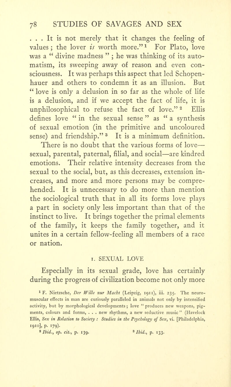 . . . It is not merely that it changes the feeling of values; the lover is worth more.”1 For Plato, love was a “ divine madness ” ; he was thinking of its auto¬ matism, its sweeping away of reason and even con¬ sciousness. It was perhaps this aspect that led Schopen¬ hauer and others to condemn it as an illusion. But “ love is only a delusion in so far as the whole of life is a delusion, and if we accept the fact of life, it is unphilosophical to refuse the fact of love.”2 Ellis defines love “ in the sexual sense ” as “ a synthesis of sexual emotion (in the primitive and uncoloured sense) and friendship.” 3 It is a minimum definition. There is no doubt that the various forms of love— sexual, parental, paternal, filial, and social—are kindred emotions. Their relative intensity decreases from the sexual to the social, but, as this decreases, extension in¬ creases, and more and more persons may be compre¬ hended. It is unnecessary to do more than mention the sociological truth that in all its forms love plays a part in society only less important than that of the instinct to live. It brings together the primal elements of the family, it keeps the family together, and it unites in a certain fellow-feeling all members of a race or nation. i. SEXUAL LOVE Especially in its sexual grade, love has certainly during the progress of civilization become not only more 1 F. Nietzsche, Der Wille zur Macht (Leipzig, ig11), iii. 235. The neuro¬ muscular effects in man are curiously paralleled in animals not only by intensified activity, but by morphological developments ; love “ produces new weapons, pig¬ ments, colours and forms, . . . new rhythms, a new seductive music ” (Havelock Ellis, Sex in Relation to Society : Studies in the Psychology of Sex, vi. [Philadelphia, I9IO]> P- l79)' 2 Ibid., op. cit., p. 139. 3 Ibid., p. 133.