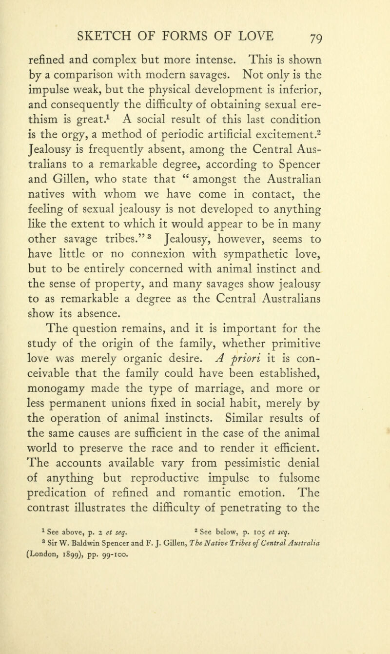 refined and complex but more intense. This is shown by a comparison with modern savages. Not only is the impulse weak, but the physical development is inferior, and consequently the difficulty of obtaining sexual ere¬ thism is great.1 A social result of this last condition is the orgy, a method of periodic artificial excitement.2 Jealousy is frequently absent, among the Central Aus¬ tralians to a remarkable degree, according to Spencer and Gillen, who state that “ amongst the Australian natives with whom we have come in contact, the feeling of sexual jealousy is not developed to anything like the extent to which it would appear to be in many other savage tribes.”3 Jealousy, however, seems to have little or no connexion with sympathetic love, but to be entirely concerned with animal instinct and the sense of property, and many savages show jealousy to as remarkable a degree as the Central Australians show its absence. The question remains, and it is important for the study of the origin of the family, whether primitive love was merely organic desire. A priori it is con¬ ceivable that the family could have been established, monogamy made the type of marriage, and more or less permanent unions fixed in social habit, merely by the operation of animal instincts. Similar results of the same causes are sufficient in the case of the animal world to preserve the race and to render it efficient. The accounts available vary from pessimistic denial of anything but reproductive impulse to fulsome predication of refined and romantic emotion. The contrast illustrates the difficulty of penetrating to the 1 See above, p. 2 et seq. 2 See below, p. 105 et seq. 3 Sir W. Baldwin Spencer and F. J. Gillen, The Native Tribes of Central Australia (London, 1899), PP*